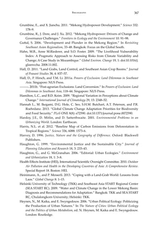 367Bibliography
Grumbine, E., and X. Jianchu. 2011. “Mekong Hydropower Development.” Science 332:
178–9.
Grumbine, R., J. Dore, and J. Xu. 2012. “Mekong Hydropower: Drivers of Change and
Governance Challenges.” Frontiers in Ecology and the Environment 10: 91–98.
Guttal, S. 2006. “Development and Plunder in the Mekong Region.” In Revisiting
Southeast Asian Regionalism, 33–48. Bangkok: Focus on the Global South.
Hahn, M.B., Anne M.Riederer, and S.O. Foster. 2009. “The Livelihood Vulnerability
Index: A Pragmatic Approach to Assessing Risks from Climate Variability and
Change; A Case Study in Mozambique.” Global Environ. Change 19, 1: doi:10.1016/j.
gloenvcha. 2008.11.002.
Hall, D. 2011. “Land Grabs, Land Control, and Southeast Asian Crop Booms.” Journal
of Peasant Studies 38, 4: 837–57.
Hall, D., P. Hirsch, and T.M. Li. 2011a. Powers of Exclusion: Land Dilemmas in Southeast
Asia. Singapore: NUS Press.
―――. 2011b. “Post-agrarian Exclusions: Land Conversion.” In Powers of Exclusion: Land
Dilemmas in Southeast Asia, 118–44. Singapore: NUS Press.
Hamilton, L.C., and B.D. Keim. 2009. “Regional Variation in Perceptions about Climate
Change.” International Journal of Climatology 29, 15: 2348–52.
Hannah L., M. Ikegami, D.G. Hole, C. Seo, S.H.M. Butchart, A.T. Peterson, and P.R.
Roehrdanz. 2013. “Global Climate Change Adaptation Priorities for Biodiversity
and Food Security.” PLoS ONE 8(8): e72590. doi:10.1371/journal.pone.0072590.
Hardoy, J.E., D. Mitlin, and D. Satterthwaite. 2001. Environmental Problems in an
Urbanizing World. London: Earthscan.
Harris, N.L. et al. 2012. “Baseline Map of Carbon Emissions from Deforestation in
Tropical Regions.” Science 336, 6088: 1573–6.
Harvey, D. 1996. Justice, Nature and the Geography of Difference. Oxford: Blackwell
Publishers.
Haughton, G. 1999. “Environmental Justice and the Sustainable City.” Journal of
Planning Education and Research 18, 3: 233–43.
Haughton, G., and G. McGranahan. 2006. “Editorial: Urban Ecologies.” Environment
and Urbanization 18, 1: 3–8.
Health Effects Institute (HEI), International Scientific Oversight Committee. 2010. Outdoor
Air Pollution and Health in the Developing Countries of Asia: A Comprehensive Review.
Special Report 18. Boston: HEI.
Heinimann, A., and P. Messerli. 2013. “Coping with a Land-Grab World: Lessons from
Laos.” Global Change 8: 1–15.
Helsinki University of Technology (TKK) and Southeast Asia START Regional Center
(SEA START RC). 2009. “Water and Climate Change in the Lower Mekong Basin:
Diagnosis and Recommendations for Adaptation.” Bangkok: TKK and SEA START
RC, Chulalongkorn University; Helsinki: TKK.
Heynen, N., M. Kaika, and E. Swyngedouw. 2006. “Urban Political Ecology: Politicizing
the Production of Urban Natures.” In The Nature of Cities: Urban Political Ecology
and the Politics of Urban Metabolism, ed. N. Heynen, M. Kaika and E. Swyngedouw.
London: Routledge.
 