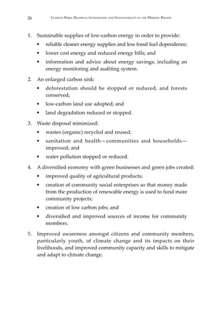 26 Climate Risks, Regional Integration and Sustainability in the Mekong Region
1.	 Sustainable supplies of low-carbon energy in order to provide:
•	 reliable cleaner energy supplies and less fossil fuel dependence;
•	 lower cost energy and reduced energy bills; and
•	 information and advice about energy savings, including an
energy monitoring and auditing system.
2.	 An enlarged carbon sink:
•	 deforestation should be stopped or reduced, and forests
conserved;
•	 low-carbon land use adopted; and
•	 land degradation reduced or stopped.
3.	 Waste disposal minimized:
•	 wastes (organic) recycled and reused;
•	 sanitation and health—communities and households—
improved; and
•	 water pollution stopped or reduced.
4.	 A diversified economy with green businesses and green jobs created:
•	 improved quality of agricultural products;
•	 creation of community social enterprises so that money made
from the production of renewable energy is used to fund more
community projects;
•	 creation of low carbon jobs; and
•	 diversified and improved sources of income for community
members.
5.	 Improved awareness amongst citizens and community members,
particularly youth, of climate change and its impacts on their
livelihoods, and improved community capacity and skills to mitigate
and adapt to climate change.
 