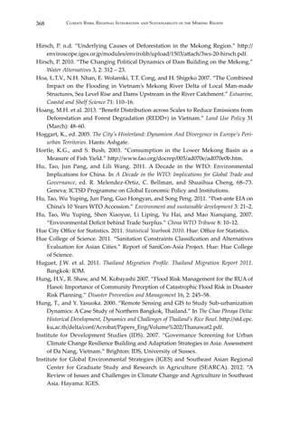 368 Climate Risks, Regional Integration and Sustainability in the Mekong Region
Hirsch, P. n.d. “Underlying Causes of Deforestation in the Mekong Region.” http://
enviroscope.iges.or.jp/modules/envirolib/upload/1503/attach/3ws-20-hirsch.pdf.
Hirsch, P. 2010. “The Changing Political Dynamics of Dam Building on the Mekong.”
Water Alternatives 3, 2: 312 – 23.
Hoa, L.T.V., N.H. Nhan, E. Wolanski, T.T. Cong, and H. Shigeko 2007. “The Combined
Impact on the Flooding in Vietnam’s Mekong River Delta of Local Man-made
Structures, Sea Level Rise and Dams Upstream in the River Catchment.” Estuarine,
Coastal and Shelf Science 71: 110–16.
Hoang, M.H. et al. 2013. “Benefit Distribution across Scales to Reduce Emissions from
Deforestation and Forest Degradation (REDD+) in Vietnam.” Land Use Policy 31
(March): 48–60.
Hoggart, K., ed. 2005. The City’s Hinterland: Dynamism And Divergence in Europe’s Peri-
urban Territories. Hants: Ashgate.
Hortle, K.G., and S. Bush, 2003. “Consumption in the Lower Mekong Basin as a
Measure of Fish Yield.” http://www.fao.org/docrep/005/ad070e/ad070e0b.htm.
Hu, Tao, Jun Pang, and Lili Wang. 2011. A Decade in the WTO: Environmental
Implications for China. In A Decade in the WTO: Implications for Global Trade and
Governance, ed. R. Melendez-Ortiz, C. Bellman, and Shuaihua Cheng, 68–73.
Geneva: ICTSD Programme on Global Economic Policy and Institutions.
Hu, Tao, Wu Yuping, Jun Pang, Guo Hongyan, and Song Peng. 2011. “Post-ante EIA on
China’s 10 Years WTO Accession.” Environment and sustainable development 3: 21–2.
Hu, Tao, Wu Yuping, Shen Xiaoyue, Li Liping, Yu Hai, and Mao Xianqiang. 2007.
“Environmental Deficit behind Trade Surplus.” China WTO Tribune 8: 10–12.
Hue City Office for Statistics. 2011. Statistical Yearbook 2010. Hue: Office for Statistics.
Hue College of Science. 2011. “Sanitation Constraints Classification and Alternatives
Evaluation for Asian Cities.” Report of SaniCon-Asia Project. Hue: Hue College
of Science.
Huguet, J.W. et al. 2011. Thailand Migration Profile. Thailand Migration Report 2011.
Bangkok: IOM.
Hung, H.V., R. Shaw, and M. Kobayashi 2007. “Flood Risk Management for the RUA of
Hanoi: Importance of Community Perception of Catastrophic Flood Risk in Disaster
Risk Planning.” Disaster Prevention and Management 16, 2: 245–58.
Hung, T., and Y. Yasuoka. 2000. “Remote Sensing and GIS to Study Sub-urbanization
Dynamics: A Case Study of Northern Bangkok, Thailand.” In The Chao Phraya Delta:
Historical Development, Dynamics and Challenges of Thailand’s Rice Bowl. http://std.cpc.
ku,ac.th/delta/conf/Acrobat/Papers_Eng/Volume%202/Thanawat2.pdf.
Institute for Development Studies (IDS). 2007. “Governance Screening for Urban
Climate Change Resilience Building and Adaptation Strategies in Asia: Assessment
of Da Nang, Vietnam.” Brighton: IDS, University of Sussex.
Institute for Global Environmental Strategies (IGES) and Southeast Asian Regional
Center for Graduate Study and Research in Agriculture (SEARCA). 2012. “A
Review of Issues and Challenges in Climate Change and Agriculture in Southeast
Asia. Hayama: IGES.
 