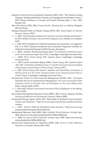 369Bibliography
Institute for Social and Environmental Transition (ISET). 2010. “The Shared Learning
Dialogue: Building Stakeholder Capacity and Engagement for Resilience Action.”
ISET Climate Resilience in Concept and Practice Working Paper 1, Nov., ISET,
Boulder, CO.
Inter Press Service (IPS). 2006. Crossing Borders: Reportage from our Mekong. Bangkok:
IPS Asia Pacific.
Intergovernmental Panel on Climate Change (IPCC) 2001. Special Report on Emission
Scenarios. Geneva: IPCC.
―――. 2003. “Good Practice Guidance for Land Use, Land-use Change and Forestry.”
In IPCC National Greenhouse Gas Inventories Programme, ed. J. Penman et al. Hayama:
IGES.
―――. 2006. IPCC Guidelines for National Greenhouse Gas Inventories, ed. Eggleston,
H.S. et al. IPCC National Greenhouse Gas Inventories Programme Institute for
Global Environmental Strategies (IGES) Hayama, Kanagawa.
―――. 2007a. “Climate: The Physical Science Basis.” In Contribution of Working Group I
to the Fourth Assessment Report of the IPCC. Cambridge: Cambridge University Press.
―――. 2007b. IPCC: Climate Change 2007. Synthesis Report. Cambridge: Cambridge
University Press.
―――. 2007c. Fourth Assessment Report (AR4). Climate Change 2007: Synthesis Report
AR4. 2007. Contribution of Working Groups I, II and III to the Fourth Assessment Report
of the Intergovernmental Panel on Climate Change. Geneva: IPCC.
―――. 2007. Climate Change 2007: Impacts, Adaptation and Vulnerability: Contribution of
Working Group II to the Fourth Assessment Report of the Intergovernmental Panel on
Climate Change. Cambridge: Cambridge University Press.
International Center for Environmental Management (ICEM). 2003. “Economic
Valuation: Its Use for Protected Area Management.” In Lessons Learned from Global
Experience: Review of Protected Areas and Development in the Lower Mekong River
Region. Indooroopilly: ICEM.
―――. 2010. MRC Strategic Environmental Assessment (SEA) of Hydropower on the Mekong.
Hanoi: ICEM.
International Development Research Centre (IDRC). 2001. Outcome Mapping: Building
Learning and Reflection into Development Programs. Ottawa: IDRC.
International Energy Agency (IEA). 2010. “Renewables in Southeast Asian Countries:
Trends and Potentials.” http://www.iea.org/countries/non-membercountries/
vietnam.
―――. 2013. “Feed-in Tariff for Distributed Solar Systems.” http://www.iea.org/
policiesandmeasures/pams/thailand/name.
International Monetary Fund (IMF). 2006. Cambodia Poverty Reduction Strategy Paper,
2006. http://www.imf.org/external/pubs/ft/scr/2006/cr06266.pdf.
―――. 2008. Lao Second Poverty Reduction Strategy Paper, 2008. http://www.imf.org/
external/pubs/ft/scr/2008/cr08341.pdf.
International Organization for Migration (IOM). 2006. Review of Labor Migration
Dynamics in Cambodia. Phnom Penh: IOM.
 