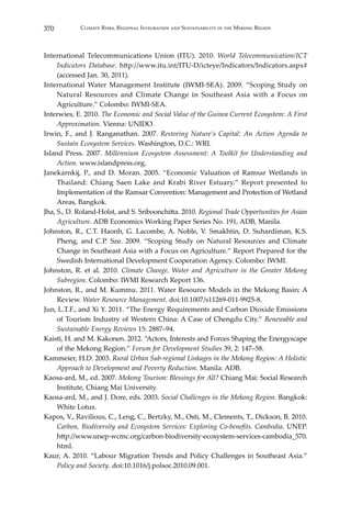 370 Climate Risks, Regional Integration and Sustainability in the Mekong Region
International Telecommunications Union (ITU). 2010. World Telecommunication/ICT
Indicators Database. http://www.itu.int/ITU-D/icteye/Indicators/Indicators.aspx#
(accessed Jan. 30, 2011).
International Water Management Institute (IWMI-SEA). 2009. “Scoping Study on
Natural Resources and Climate Change in Southeast Asia with a Focus on
Agriculture.” Colombo: IWMI-SEA.
Interwies, E. 2010. The Economic and Social Value of the Guinea Current Ecosystem: A First
Approximation. Vienna: UNIDO.
Irwin, F., and J. Ranganathan. 2007. Restoring Nature’s Capital: An Action Agenda to
Sustain Ecosystem Services. Washington, D.C.: WRI.
Island Press. 2007. Millennium Ecosystem Assessment: A Toolkit for Understanding and
Action. www.islandpress.org.
Janekarnkij, P., and D. Moran. 2005. “Economic Valuation of Ramsar Wetlands in
Thailand: Chiang Saen Lake and Krabi River Estuary.” Report presented to
Implementation of the Ramsar Convention: Management and Protection of Wetland
Areas, Bangkok.
Jha, S., D. Roland-Holst, and S. Sriboonchitta. 2010. Regional Trade Opportunities for Asian
Agriculture. ADB Economics Working Paper Series No. 191, ADB, Manila.
Johnston, R., C.T. Haonh, G. Lacombe, A. Noble, V. Smakhtin, D. Suhardiman, K.S.
Pheng, and C.P. Sze. 2009. “Scoping Study on Natural Resources and Climate
Change in Southeast Asia with a Focus on Agriculture.” Report Prepared for the
Swedish International Development Cooperation Agency. Colombo: IWMI.
Johnston, R. et al. 2010. Climate Change, Water and Agriculture in the Greater Mekong
Subregion. Colombo: IWMI Research Report 136.
Johnston, R., and M. Kummu. 2011. Water Resource Models in the Mekong Basin: A
Review. Water Resource Management. doi:10.1007/s11269-011-9925-8.
Jun, L.T.F., and Xi Y. 2011. “The Energy Requirements and Carbon Dioxide Emissions
of Tourism Industry of Western China: A Case of Chengdu City.” Renewable and
Sustainable Energy Reviews 15: 2887–94.
Kaisti, H. and M. Kakonen. 2012. “Actors, Interests and Forces Shaping the Energyscape
of the Mekong Region.” Forum for Development Studies 39, 2: 147–58.
Kammeier, H.D. 2003. Rural Urban Sub-regional Linkages in the Mekong Region: A Holistic
Approach to Development and Poverty Reduction. Manila: ADB.
Kaosa-ard, M., ed. 2007. Mekong Tourism: Blessings for All? Chiang Mai: Social Research
Institute, Chiang Mai University.
Kaosa-ard, M., and J. Dore, eds. 2003. Social Challenges in the Mekong Region. Bangkok:
White Lotus.
Kapos, V., Ravilious, C., Leng, C., Bertzky, M., Osti, M., Clements, T., Dickson, B. 2010.
Carbon, Biodiversity and Ecosystem Services: Exploring Co-benefits. Cambodia. UNEP.
http://www.unep-wcmc.org/carbon-biodiversity-ecosystem-services-cambodia_570.
html.
Kaur, A. 2010. “Labour Migration Trends and Policy Challenges in Southeast Asia.”
Policy and Society. doi:10.1016/j.polsoc.2010.09.001.
 