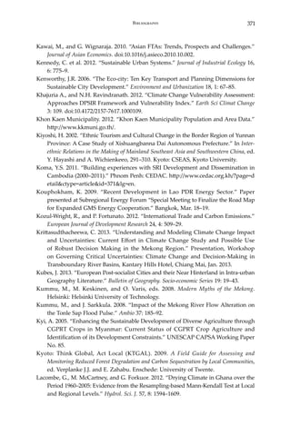 371Bibliography
Kawai, M., and G. Wignaraja. 2010. “Asian FTAs: Trends, Prospects and Challenges.”
Journal of Asian Economics. doi:10.1016/j.asieco.2010.10.002.
Kennedy, C. et al. 2012. “Sustainable Urban Systems.” Journal of Industrial Ecology 16,
6: 775–9.
Kenworthy, J.R. 2006. “The Eco-city: Ten Key Transport and Planning Dimensions for
Sustainable City Development.” Environment and Urbanization 18, 1: 67–85.
Khajuria A., and N.H. Ravindranath. 2012. “Climate Change Vulnerability Assessment:
Approaches DPSIR Framework and Vulnerability Index.” Earth Sci Climat Change
3: 109. doi:10.4172/2157-7617.1000109.
Khon Kaen Municipality. 2012. “Khon Kaen Municipality Population and Area Data.”
http://www.kkmuni.go.th/.
Kiyoshi, H. 2002. “Ethnic Tourism and Cultural Change in the Border Region of Yunnan
Province: A Case Study of Xishuangbanna Dai Autonomous Prefecture.” In Inter-
ethnic Relations in the Making of Mainland Southeast Asia and Southwestern China, ed.
Y. Hayashi and A. Wichienkeeo, 291–310. Kyoto: CSEAS, Kyoto University.
Koma, Y.S. 2011. “Building experiences with SRI Development and Dissemination in
Cambodia (2000–2011).” Phnom Penh: CEDAC. http://www.cedac.org.kh/?page=d
etail&ctype=article&id=371&lg=en.
Kouphokham, K. 2009. “Recent Development in Lao PDR Energy Sector.” Paper
presented at Subregional Energy Forum “Special Meeting to Finalize the Road Map
for Expanded GMS Energy Cooperation.” Bangkok, Mar. 18–19.
Kozul-Wright, R., and P. Fortunato. 2012. “International Trade and Carbon Emissions.”
European Journal of Development Research 24, 4: 509–29.
Krittasudthacheewa, C. 2013. “Understanding and Modeling Climate Change Impact
and Uncertainties: Current Effort in Climate Change Study and Possible Use
of Robust Decision Making in the Mekong Region.” Presentation, Workshop
on Governing Critical Uncertainties: Climate Change and Decision-Making in
Transboundary River Basins, Kantary Hills Hotel, Chiang Mai, Jan. 2013.
Kubes, J. 2013. “European Post-socialist Cities and their Near Hinterland in Intra-urban
Geography Literature.” Bulletin of Geography. Socio-economic Series 19: 19–43.
Kummu, M., M. Keskinen, and O. Varis, eds. 2008. Modern Myths of the Mekong.
Helsinki: Helsinki University of Technology.
Kummu, M., and J. Sarkkula. 2008. “Impact of the Mekong River Flow Alteration on
the Tonle Sap Flood Pulse.” Ambio 37: 185–92.
Kyi, A. 2005. “Enhancing the Sustainable Development of Diverse Agriculture through
CGPRT Crops in Myanmar: Current Status of CGPRT Crop Agriculture and
Identification of its Development Constraints.” UNESCAP CAPSA Working Paper
No. 85.
Kyoto: Think Global, Act Local (KTGAL). 2009. A Field Guide for Assessing and
Monitoring Reduced Forest Degradation and Carbon Sequestration by Local Communities,
ed. Verplanke J.J. and E. Zahabu. Enschede: University of Twente.
Lacombe, G., M. McCartney, and G. Forkuor. 2012. “Drying Climate in Ghana over the
Period 1960–2005: Evidence from the Resampling-based Mann-Kendall Test at Local
and Regional Levels.” Hydrol. Sci. J. 57, 8: 1594–1609.
 
