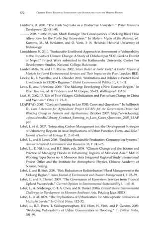 372 Climate Risks, Regional Integration and Sustainability in the Mekong Region
Lamberts, D. 2006. “The Tonle Sap Lake as a Productive Ecosystem.” Water Resources
Development 22: 481–95.
―――. 2008. “Little Impact, Much Damage: The Consequences of Mekong River Flow
Alterations for the Tonle Sap Ecosystem.” In Modern Myths of the Mekong, ed.
Kummu, M., M. Keskinen, and O. Varis, 3–18. Helsinki: Helsinki University of
Technology.
Lamichhane, K. 2010. “Sustainable Livelihood Approach in Assessment of Vulnerability
to the Impacts of Climate Change: A Study of Chhekampar VDC, Gorkha District
of Nepal.” Project Work submitted to the Kathmandu University, Center For
Development Studies, National College, Baluwatar.
Landell-Mills, N. and I.T. Porras. 2002. Silver Bullet or Fools’ Gold? A Global Review of
Markets for Forest Environmental Services and Their Impact on the Poor. London: IIED.
Lawlor, K., E. Weinthal, and L. Olander. 2010. “Institutions and Policies to Protect Rural
Livelihoods in REDD+ Regimes.” Global Environmental Politics 10, 4: 1–11.
Laws, E., and P. Semone. 2009. “The Mekong: Developing a New Tourism Region.” In
River Tourism, ed. B. Prideaux and M. Cooper, 55–73. Wallingford: CABI.
Leaf, M. 2002. “A Tale of Two Villages: Globalization and Peri-urban Change in China
and Vietnam.” Cities 19: 23–31.
LEAP/FAO. 2007. “Contract Farming in Lao PDR: Cases and Questions.” In Fullbrook
D., Laos Extension for Agriculture Project (LEAP) for the Government-Donor Sub
Working Group on Farmers and Agribusiness, October 2007. http://www.fao.org/
uploads/media/Library_Contract_Farming_in_Laos_Cases_Questions_2007_LEAP.
pdf.
Lebel, L. et al. 2007. “Integrating Carbon Management into the Development Strategies
of Urbanizing Regions in Asia: Implications of Urban Function, Form, and Role.”
Journal of Industrial Ecology 11, 2: 61–81.
Lebel, L., and S. Lorek 2008. “Enabling Sustainable Production–Consumption Systems.”
Annual Review of Environment and Resources 33, 1: 241–75.
Lebel, L., E. Nikitina, and B.T. Sinh, eds. 2008. “Climate Change and the Science and
Practice of Managing Floods in Urbanizing Regions of Monsoon Asia.” MAIRS
Working Paper Series no. 4. Monsoon Asia Integrated Regional Study International
Project Office and the Institute for Atmospheric Physics, Chinese Academy of
Science, Beijing.
Lebel, L. and B. Sinh. 2009. “Risk Reduction or Redistribution? Flood Management in the
Mekong Region.” Asian Journal of Environment and Disaster Management 1, 1: 23–39.
Lebel, L. and R. Daniel. 2009. “The Governance of Ecosystem Services from Tropical
Upland Watersheds.” Current Opinion in Environmental Sustainability 1, 1: 61–8.
Lebel, L., A. Snidvongs, C.-T. A. Chen, and R. Daniel. 2009a. Critical States: Environmental
Challenges to Development in Monsoon Southeast Asia. Petaling Jaya: SIRD.
Lebel, L. et al. 2009. “The Implications of Urbanization for Atmospheric Emissions at
Multiple Levels.” In Critical States, 112–32.
Lebel, L., R.T. Perez, T. Sukhapunnaphan, B.V. Hien, N. Vinh, and P. Garden. 2009.
“Reducing Vulnerability of Urban Communities to Flooding.” In Critical States,
381–99.
 