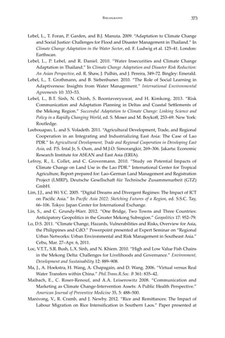 373Bibliography
Lebel, L., T. Foran, P. Garden, and B.J. Manuta. 2009. “Adaptation to Climate Change
and Social Justice: Challenges for Flood and Disaster Management in Thailand.” In
Climate Change Adaptation in the Water Sector, ed. F. Ludwig et al. 125–41. London:
Earthscan.
Lebel, L., P. Lebel, and R. Daniel. 2010. “Water Insecurities and Climate Change
Adaptation in Thailand.” In Climate Change Adaptation and Disaster Risk Reduction:
An Asian Perspective, ed. R. Shaw, J. Pulhin, and J. Pereira, 349–72. Bingley: Emerald.
Lebel, L., T. Grothmann, and B. Siebenhuner. 2010. “The Role of Social Learning in
Adaptiveness: Insights from Water Management.” International Environmental
Agreements 10: 333–53.
Lebel, L., B.T. Sinh, N. Chinh, S. Boontaveeyuwat, and H. Kimkong. 2013. “Risk
Communication and Adaptation Planning in Deltas and Coastal Settlements of
the Mekong Region.” Successful Adaptation to Climate Change: Linking Science and
Policy in a Rapidly Changing World, ed. S. Moser and M. Boykoff, 253–69. New York:
Routledge.
Leebouapao, L. and S. Voladeth. 2011. “Agricultural Development, Trade, and Regional
Cooperation in an Integrating and Industrializing East Asia: The Case of Lao
PDR.” In Agricultural Development, Trade and Regional Cooperation in Developing East
Asia, ed. P.S. Intal Jr, S. Oum, and M.J.O. Simorangkir, 269–306. Jakarta: Economic
Research Institute for ASEAN and East Asia (ERIA).
Lefroy, R., L. Collet, and C. Grovermann. 2010. “Study on Potential Impacts of
Climate Change on Land Use in the Lao PDR.” International Center for Tropical
Agriculture, Report prepared for: Lao–German Land Management and Registration
Project (LMRP), Deutsche Gesellschaft für Technische Zusammenarbeit (GTZ)
GmbH.
Lim, J.J., and Wi Y.C. 2005. “Digital Dreams and Divergent Regimes: The Impact of ICT
on Pacific Asia.” In Pacific Asia 2022: Sketching Futures of a Region, ed. S.S.C. Tay,
66–106. Tokyo: Japan Center for International Exchange.
Lin, S., and C. Grundy-Warr. 2012. “One Bridge, Two Towns and Three Countries:
Anticipatory Geopolitics in the Greater Mekong Subregion.” Geopolitics 17: 952–79.
Lo, D.S. 2011. “Climate Change, Hazards, Vulnerabilities and Risks, Overview for Asia,
the Philippines and CdO.” Powerpoint presented at Expert Seminar on “Regional
Urban Networks: Urban Environmental and Risk Management in Southeast Asia.”
Cebu, Mar. 27–Apr. 6, 2011.
Loc, V.T.T., S.R. Bush, L.X. Sinh, and N. Khiem. 2010. “High and Low Value Fish Chains
in the Mekong Delta: Challenges for Livelihoods and Governance.” Environment,
Development and Sustainability 12: 889–908.
Ma, J., A. Hoekstra, H. Wang, A. Chapagain, and D. Wang. 2006. “Virtual versus Real
Water Transfers within China.” Phil.Trans.R.Soc. B 361: 835–42.
Maibach, E., C. Roser-Renouf, and A.A. Leiserowitz 2008. “Communication and
Marketing as Climate Change-Intervention Assets: A Public Health Perspective.”
American Journal of Preventive Medicine 35, 5: 488–500.
Manivong, V., R. Cramb, and J. Newby. 2012. “Rice and Remittances: The Impact of
Labour Migration on Rice Intensification in Southern Laos.” Paper presented at
 