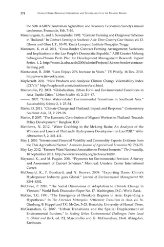 374 Climate Risks, Regional Integration and Sustainability in the Mekong Region
the 56th AARES (Australian Agriculture and Resource Economics Society) annual
conference. Fremantle, Feb. 7–10.
Manarungsan, S., and S. Suwanjindar. 1992. “Contract Farming and Outgrower Schemes
in Thailand.” In Contract Farming in Southeast Asia: Three Country Case Studies, ed. D.
Glover and Ghee L.T., 10–70. Kuala Lumpur: Institute Pengajian Tinggi.
Manoram, K. et al. 2011. “Cross-Border Contract Farming Arrangement: Variations
and Implications in the Lao People’s Democratic Republic.” ADB Greater Mekong
Subregion–Phnom Penh Plan for Development Management Research Report
Series. 1, 2. http://mssrc.la.ubu.ac.th/2006/admin/Projects/18/cross-border-contract-
farming.pdf.
Mantanarat, R. 2010. “Laos Enjoys 20% Increase in Visits.” TR Weekly, 16 Dec. 2010.
http://www.ttrweekly.com.
Maplecroft. 2011. “New Products and Analysis: Climate Change Vulernability Index
(CCVI).” http://maplecroft.com/about/news/ccvi.html.
Marcotullio, P.J. 2003. “Globalization, Urban Form and Environmental Conditions in
Asia–Pacific Cities.” Urban Studies 40, 2: 219–47.
―――. 2007. “Urban Water-related Environmental Transitions in Southeast Asia.”
Sustainability Science 2, 1: 27–54.
Marks, D. 2011. “Climate Change and Thailand: Impact and Response.” Contemporary
Southeast Asia, 33, 2: 229–58.
Martin, P. 2007. “The Economic Contribution of Migrant Workers to Thailand: Towards
Policy Development.” Bangkok: ILO.
Matthews, N. 2012. “Water Grabbing in the Mekong Basin: An Analysis of the
Winners and Losers of Thailand’s Hydropower Development in Lao PDR.” Water
Alternatives 5, 2: 392–411.
May, J. 2010. “International Financial Volatility and Commodity Exports: Evidence from
the Thai Agricultural Sector.” American Journal of Agricultural Economics 92: 763–75.
May Lay. 2012. “Farmers Want National Association to Protect Interests.” The Irrawaddy,
18 September 2012. http://www.irrawaddy.org/archives/14280.
Mayrand, K., and M. Paquin. 2004. “Payments for Environmental Services: A Survey
and Assessment of Current Schemes.” Montreal: Unisfera Center International
Center.
McDonald, K., P. Bosshard, and N. Brewer. 2009. “Exporting Dams: China’s
Hydropower Industry goes Global.” Journal of Environmental Management 90:
S294–S302.
McElwee, P. 2010. “The Social Dimensions of Adaptation to Climate Change in
Vietnam.” World Bank Discussion Paper No. 17. Washington, D.C.: World Bank.
McGee, T.G. 1991. “The Emergence of Desakota Regions in Asia: Expanding a
Hypothesis.” In The Extended Metropolis: Settlement Transition in Asia, ed. N.
Ginsburg, B. Koppel and T.G. McGee, 3–25. Honolulu: University of Hawai’i Press.
McGranahan, G. 2007. “Urban Transitions and the Spatial Displacement of
Environmental Burdens.” In Scaling Urban Environmental Challenges: From Local
to Global and Back, ed. P.J. Marcotullio and G. McGranahan, 18–4. Abingdon:
Earthscan.
 