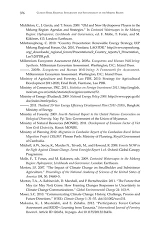 376 Climate Risks, Regional Integration and Sustainability in the Mekong Region
Middleton, C., J. Garcia, and T. Foran. 2009. “Old and New Hydropower Players in the
Mekong Region: Agendas and Strategies.” In Contested Waterscapes in the Mekong
Region: Hydropower, Livelihoods and Governance, ed. F. Molle, T. Foran, and M.
Käkönen, 413. London: Earthscan.
Milattanapheng, C. 2010. “Country Presentation: Renewable Energy Strategy, EEP
Mekong Regional Forum, Oct. 2010, Vientiane, LAO PDR.” http://www.eepmekong.
org/_downloads/_regional_forum/Presentations/2_Country_reports/1_Presentation_
Lao%20PDR.pdf.
Millennium Ecosystem Assessment (MA). 2005a. Ecosystems and Human Well-being:
Synthesis. Millennium Ecosystem Assessment. Washington, D.C.: Island Press.
―――. 2005b. Ecosystems and Human Well-being: A Framework for Assessment.
Millennnium Ecosystem Assessment. Washington, D.C.: Island Press.
Ministry of Agriculture and Forestry, Lao PDR. 2010. Strategy for Agricultural
Development 2011-2020, Final Draft, Vientiane, Lao PDR.
Ministry of Commerce, PRC. 2011. Statistics on Foreign Investment 2011. http://english.
mofcom.gov.cn/article/statistic/foreigninvestment/?2.
Ministry of Energy (Thailand). 2009. National Energy Policy 2009. http://www.eppo.go.th/
doc/index.html#policy.
―――. 2011. Thailand 20-Year Energy Efficiency Development Plan (2011–2030)., Bangkok:
Ministry of Energy.
Ministry of Forestry. 2009. Fourth National Report to the United Nations Convention on
Biological Diversity. Nay Pyi Taw: Government of the Union of Myanmar.
Ministry of Natural Resources (MONRE). 2011. Development of Emission Factor of Viet
Nam Grid Electricity. Hanoi: MONRE.
Ministry of Planning 2012. Migration in Cambodia: Report of the Cambodian Rural Urban
Migration Project CRUMP. Phnom Penh: Ministry of Planning, Royal Government
of Cambodia.
Mitchell, A.W., Secoy, K., Mardas N., Trivedi, M., and Howard, R. 2008. Forests NOW in
the Fight Against Climate Change. Forest Foresight Report 1.v3. Oxford: Global Canopy
Programme.
Molle, F., T. Foran, and M. Kakonen, eds. 2009. Contested Waterscapes in the Mekong
Region: Hydropower, Livelihoods and Governance. London: Earthscan.
Morton, J.F. 2007. “The Impact of Climate Change on Smallholder and Subsistence
Agriculture.” Proceedings of the National Academy of Sciences of the United States of
America 104, 50: 19680–5.
Morton, T.A., A. Rabinovich, D. Marshall, and P. Bretschneider. 2011. “The Future that
May (or May Not) Come: How Framing Changes Responses to Uncertainty in
Climate Change Communications.” Global Environmental Change 21: 103–9.
Moser, S.C. 2010. “Communicating Climate Change: History, Challenge, Process and
Future Directions.” WIREs Climate Change 1: 31–53. doi:10.1002/wcc.011.
Mukama, K., I. Mustalahti, and E. Zahabu. 2012. “Participatory Forest Carbon
Assessment and REDD+: Learning from Tanzania.” International Journal of Forestry
Research. Article ID 126454, 14 pages. doi:10.1155/2012/126454.
 