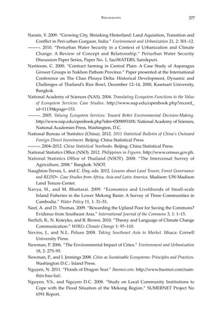 377Bibliography
Narain, V. 2009. “Growing City, Shrinking Hinterland: Land Aquisition, Transition and
Conflict in Peri-urban Gurgaon, India.” Environment and Urbanization 21, 2: 501–12.
―――. 2010. “Periurban Water Security in a Context of Urbanization and Climate
Change: A Review of Concept and Relationship.” Periurban Water Security
Discussion Paper Series, Paper No. 1, SaciWATERS, Sainikpuri.
Naritoom, C. 2000. “Contract farming in Central Plain: A Case Study of Asparagus
Grower Groups in Nakhon Pathom Province.” Paper presented at the International
Conference on The Chao Phraya Delta: Historical Development, Dynamic and
Challenges of Thailand’s Rice Bowl, December 12–14, 2000, Kasetsart University,
Bangkok.
National Academy of Sciences (NAS). 2004. Translating Ecosystem Functions to the Value
of Ecosystem Services: Case Studies. http://www.nap.edu/openbook.php?record_
id=11139&page=153.
―――. 2005. Valuing Ecosystem Services: Toward Better Environmental Decision-Making.
http://www.nap.edu/openbook.php?isbn=030909318X: National Academy of Sciences,
National Academies Press, Washington, D.C.
National Bureau of Statistics (China). 2012. 2011 Statistical Bulletin of China’s Outward
Foreign Direct Investment. Beijing: China Statistical Press.
―――. 2004–2012. China Statistical Yearbooks. Beijing: China Statistical Press.
National Statistics Office (NSO). 2012. Philippines in Figures. http://www.census.gov.ph.
National Statistics Office of Thailand (NSOT). 2008. “The Intercensal Survey of
Agriculture, 2008.” Bangkok: NSOT.
Naughton-Treves, L. and C. Day, eds. 2012. Lessons about Land Tenure, Forest Governance
and REDD+. Case Studies from Africa, Asia and Latin America. Madison: UW-Madison
Land Tenure Center.
Navya, H., and M. Bhattarai. 2009. “Economics and Livelihoods of Small-scale
Inland Fisheries in the Lower Mekong Basin: A Survey of Three Communities in
Cambodia.” Water Policy 11, 1: 31–51.
Neef, A. and D. Thomas. 2009. “Rewarding the Upland Poor for Saving the Commons?
Evidence from Southeast Asia.” International Journal of the Commons 3, 1: 1–15.
Nerlich, B., N. Koteyko, and B. Brown. 2010. “Theory and Language of Climate Change
Communication.” WIREs Climate Change 1: 97–110.
Nevins, J., and N.L. Peluso 2008. Taking Southeast Asia to Market. Ithaca: Cornell
University Press.
Newman, P. 2006. “The Environmental Impact of Cities.” Environment and Urbanization
18, 2: 275–95.
Newman, P., and I. Jennings 2008. Cities as Sustainable Ecosystems: Principles and Practices.
Washington D.C.: Island Press.
Nguyen, N. 2011. “Floods of Dragon Year.” Baomoi.com. http://www.baomoi.com/nam-
thin-bao-lut/.
Nguyen, V.S., and Nguyen D.C. 2008. “Study on Local Community Institutions to
Cope with the Flood Situation of the Mekong Region.” SUMERNET Project No
6591 Report.
 