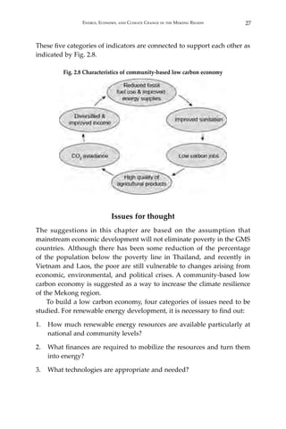 27Energy, Economy, and Climate Change in the Mekong Region
These five categories of indicators are connected to support each other as
indicated by Fig. 2.8.
Fig. 2.8 Characteristics of community-based low carbon economy
Issues for thought
The suggestions in this chapter are based on the assumption that
mainstream economic development will not eliminate poverty in the GMS
countries. Although there has been some reduction of the percentage
of the population below the poverty line in Thailand, and recently in
Vietnam and Laos, the poor are still vulnerable to changes arising from
economic, environmental, and political crises. A community-based low
carbon economy is suggested as a way to increase the climate resilience
of the Mekong region.
To build a low carbon economy, four categories of issues need to be
studied. For renewable energy development, it is necessary to find out:
1.	 How much renewable energy resources are available particularly at
national and community levels?
2.	 What finances are required to mobilize the resources and turn them
into energy?
3.	 What technologies are appropriate and needed?
 