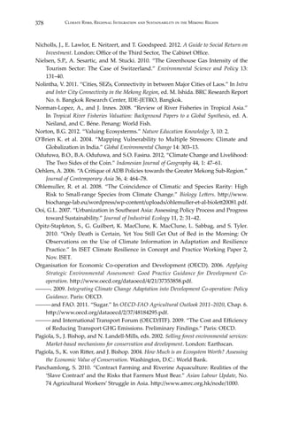 378 Climate Risks, Regional Integration and Sustainability in the Mekong Region
Nicholls, J., E. Lawlor, E. Neitzert, and T. Goodspeed. 2012. A Guide to Social Return on
Investment. London: Office of the Third Sector, The Cabinet Office.
Nielsen, S.P., A. Sesartic, and M. Stucki. 2010. “The Greenhouse Gas Intensity of the
Tourism Sector: The Case of Switzerland.” Environmental Science and Policy 13:
131–40.
Nolintha, V. 2011. “Cities, SEZs, Connectivity in between Major Cities of Laos.” In Intra
and Inter City Connectivity in the Mekong Region, ed. M. Ishida. BRC Research Report
No. 6. Bangkok Research Center, IDE-JETRO, Bangkok.
Norman-Lopez, A., and J. Innes. 2008. “Review of River Fisheries in Tropical Asia.”
In Tropical River Fisheries Valuation: Background Papers to a Global Synthesis, ed. A.
Neiland, and C. Béne. Penang: World Fish.
Norton, B.G. 2012. “Valuing Ecosysterms.” Nature Education Knowledge 3, 10: 2.
O’Brien K. et al. 2004. “Mapping Vulnerability to Multiple Stressors: Climate and
Globalization in India.” Global Environmental Change 14: 303–13.
Odufuwa, B.O., B.A. Odufuwa, and S.O. Fasina. 2012, “Climate Change and Livelihood:
The Two Sides of the Coin.” Indonesian Journal of Geography 44, 1: 47–61.
Oehlers, A. 2006. “A Critique of ADB Policies towards the Greater Mekong Sub-Region.”
Journal of Contemporary Asia 36, 4: 464–78.
Ohlemuller, R. et al. 2008. “The Coincidence of Climatic and Species Rarity: High
Risk to Small-range Species from Climate Change.” Biology Letters. http://www.
biochange-lab.eu/wordpress/wp-content/uploads/ohlemuller-et-al-biolett20081.pdf.
Ooi, G.L. 2007. “Urbanization in Southeast Asia: Assessing Policy Process and Progress
toward Sustainability.” Journal of Industrial Ecology 11, 2: 31–42.
Opitz-Stapleton, S., G. Guilbert, K. MacClune, K. MacClune, L. Sabbag, and S. Tyler.
2010. “Only Death is Certain, Yet You Still Get Out of Bed in the Morning: Or
Observations on the Use of Climate Information in Adaptation and Resilience
Practice.” In ISET Climate Resilience in Concept and Practice Working Paper 2,
Nov. ISET.
Organisation for Economic Co-operation and Development (OECD). 2006. Applying
Strategic Environmental Assessment: Good Practice Guidance for Development Co-
operation. http://www.oecd.org/dataoecd/4/21/37353858.pdf.
―――. 2009. Integrating Climate Change Adaptation into Development Co-operation: Policy
Guidance. Paris: OECD.
―――and FAO. 2011. “Sugar.” In OECD-FAO Agricultural Outlook 2011–2020, Chap. 6.
http://www.oecd.org/dataoecd/2/37/48184295.pdf.
――― and International Transport Forum (OECD/ITF). 2009. “The Cost and Efficiency
of Reducing Transport GHG Emissions. Preliminary Findings.” Paris: OECD.
Pagiola, S., J. Bishop, and N. Landell-Mills, eds. 2002. Selling forest environmental services:
Market-based mechanisms for conservation and development. London: Earthscan.
Pagiola, S., K. von Ritter, and J. Bishop. 2004. How Much is an Ecosystem Worth? Assessing
the Economic Value of Conservation. Washington, D.C.: World Bank.
Panchamlong, S. 2010. “Contract Farming and Riverine Aquaculture: Realities of the
‘Slave Contract’ and the Risks that Farmers Must Bear.” Asian Labour Update, No.
74 Agricultural Workers’ Struggle in Asia. http://www.amrc.org.hk/node/1000.
 