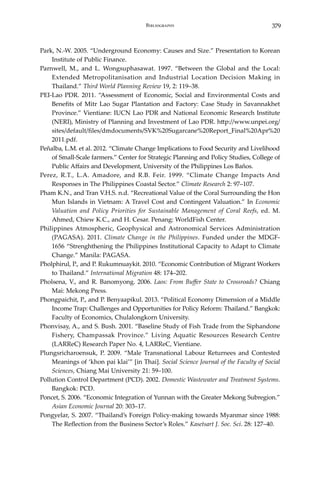 379Bibliography
Park, N.-W. 2005. “Underground Economy: Causes and Size.” Presentation to Korean
Institute of Public Finance.
Parnwell, M., and L. Wongsuphasawat. 1997. “Between the Global and the Local:
Extended Metropolitanisation and Industrial Location Decision Making in
Thailand.” Third World Planning Review 19, 2: 119–38.
PEI-Lao PDR. 2011. “Assessment of Economic, Social and Environmental Costs and
Benefits of Mitr Lao Sugar Plantation and Factory: Case Study in Savannakhet
Province.” Vientiane: IUCN Lao PDR and National Economic Research Institute
(NERI), Ministry of Planning and Investment of Lao PDR. http://www.unpei.org/
sites/default/files/dmdocuments/SVK%20Sugarcane%20Report_Final%20Apr%20
2011.pdf.
Peñalba, L.M. et al. 2012. “Climate Change Implications to Food Security and Livelihood
of Small-Scale farmers.” Center for Strategic Planning and Policy Studies, College of
Public Affairs and Development, University of the Philippines Los Baños.
Perez, R.T., L.A. Amadore, and R.B. Feir. 1999. “Climate Change Impacts And
Responses in The Philippines Coastal Sector.” Climate Research 2: 97–107.
Pham K.N., and Tran V.H.S. n.d. “Recreational Value of the Coral Surrounding the Hon
Mun Islands in Vietnam: A Travel Cost and Contingent Valuation.” In Economic
Valuation and Policy Priorities for Sustainable Management of Coral Reefs, ed. M.
Ahmed, Chiew K.C., and H. Cesar. Penang: WorldFish Center.
Philippines Atmospheric, Geophysical and Astronomical Services Administration
(PAGASA). 2011. Climate Change in the Philippines. Funded under the MDGF-
1656 “Strenghthening the Philippines Institutional Capacity to Adapt to Climate
Change.” Manila: PAGASA.
Pholphirul, P., and P. Rukumnuaykit. 2010. “Economic Contribution of Migrant Workers
to Thailand.” International Migration 48: 174–202.
Pholsena, V., and R. Banomyong. 2006. Laos: From Buffer State to Crossroads? Chiang
Mai: Mekong Press.
Phongpaichit, P., and P. Benyaapikul. 2013. “Political Economy Dimension of a Middle
Income Trap: Challenges and Opportunities for Policy Reform: Thailand.” Bangkok:
Faculty of Economics, Chulalongkorn University.
Phonvisay, A., and S. Bush. 2001. “Baseline Study of Fish Trade from the Siphandone
Fishery, Champassak Province.” Living Aquatic Resources Research Centre
(LARReC) Research Paper No. 4, LARReC, Vientiane.
Plungsricharoensuk, P. 2009. “Male Transnational Labour Returnees and Contested
Meanings of ‘khon pai klai’” [in Thai]. Social Science Journal of the Faculty of Social
Sciences, Chiang Mai University 21: 59–100.
Pollution Control Department (PCD). 2002. Domestic Wastewater and Treatment Systems.
Bangkok: PCD.
Poncet, S. 2006. “Economic Integration of Yunnan with the Greater Mekong Subregion.”
Asian Economic Journal 20: 303–17.
Pongyelar, S. 2007. “Thailand’s Foreign Policy-making towards Myanmar since 1988:
The Reflection from the Business Sector’s Roles.” Kasetsart J. Soc. Sci. 28: 127–40.
 