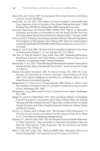 380 Climate Risks, Regional Integration and Sustainability in the Mekong Region
Potter, R.B., and T. Unwin 1989. The Geography of Urban–Rural Interaction in Developing
Countries. London: Routledge.
Prachvuthy, M. et al. 2013. “The Impacts of Contract Farming on Households Who
Grow Sugarcane or Rice in Countries of the Greater Mekong Sub-region.” USER
Working Paper WP-2013-12. Chiang Mai: USER, Chiang Mai University.
Provincial Agriculture and Forestry Office (PAFO). 2013. “Report on Agriculture
Production and Forestry in Savannakhet in the Dry Season for the Fiscal Year
2011–2012 and the Annual Plan for Productive Seasons of 2012.” Vientiane: PAFO.
Prowse, M. 2012. “Farming in Developing Countries: A Review.” Research Department,
French Agency for Development. Paris. February 2012. http://www.afd.fr/webdav/
site/afd/shared/PUBLICATIONS/RECHERCHE/Scientifiques/A-savoir/12-VA-A-
Savoir.pdf.
Quang N., and N. Sato. 2008. “The Role of Forest in People’s Livelihood: A Case Study
in North-eastern Vietnam.” J. Fac. Agr. Kyushu Univ. 53, 1: 357–62.
Rab, M.A., N. Hap, M. Ahmed, L. Seng, and K. Viner. 2005. “Marketing Infastructure,
Distribution Channels and Trade Pattern of Inland Fisheries Resources in
Cambodia: An Exploratory Study.” Penang: WorldFish.
Ramaswami, A. et al. 2012. “A Social-Ecological-Infrastructural Systems Framework for
Interdisciplinary Study of Sustainable City Systems.” Journal of Industrial Ecology
16, 6: 801–13.
Ramsar Convention Secretariat. 2010. The Ramsar Strategic Plan 2009–2015: Goals,
Strategies, and Expectations for the Ramsar Convention’s Implementation for the Period
2009 to 2015. Ramsar Handbooks for the Wise Use of Wetlands, 4th ed., vol. 21.
Gland: Ramsar Convention Secretariat.
Ranganathan, J., F. Irwin, and C. Procopé Repinski. 2009. Banking on Nature’s Assets
How Multilateral Development Banks Can Strengthen Development by Using Ecosystem
Services. Washington, D.C.: WRI.
Ranganathan, J. et al. 2008. Ecosystem Services: A Guide for Decision Makers. Washington,
D.C.: WRI.
Ranger, N., and S.-L. Garbett-Shiels. 2011. “How can Decision-Makers in Developing
Countries Incorporate Uuncertainty about Future Climate Risks into Existing
Planning and Policy-making Processes?” Policy Paper. London: Centre for Climate
Change Economics and Policy, Grantham Research Institute on Climate Change
and the Environment.
Ravets, J., C. Fertner, and T.S. Nielson. 2013. “The Dynamics of Peri-Urbanization.” In
Peri-urban Futures: Scenarios and Models for Land Use Change in Europe, ed. K. Nilson
et. al., 13–44. Berlin and Heidelberg: Springer-Verlag.
Redman, C.L., and N.S. Jones, 2004. “The Environment, Social and Health Dimensions
of Urban Expansion.” Paper presented at Population Environment Research
Network, Cyberseminar “Urban Expansion: The Environmental and Health
Dimension,” Nov. 29–Dec. 15.
Ribot, J., and A.M. Larson. 2012. “Reducing REDD Risks: Affirmative Policy on an
Uneven Playing Field.” International Journal of the Commons 6, 2: 233–54.
 