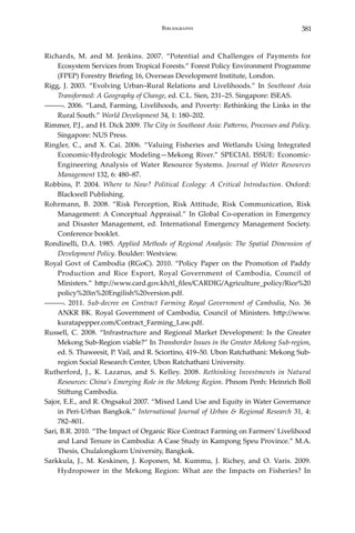 381Bibliography
Richards, M. and M. Jenkins. 2007. “Potential and Challenges of Payments for
Ecosystem Services from Tropical Forests.” Forest Policy Environment Programme
(FPEP) Forestry Briefing 16, Overseas Development Institute, London.
Rigg, J. 2003. “Evolving Urban–Rural Relations and Livelihoods.” In Southeast Asia
Transformed: A Geography of Change, ed. C.L. Sien, 231–25. Singapore: ISEAS.
―――. 2006. “Land, Farming, Livelihoods, and Poverty: Rethinking the Links in the
Rural South.” World Development 34, 1: 180–202.
Rimmer, P.J., and H. Dick 2009. The City in Southeast Asia: Patterns, Processes and Policy.
Singapore: NUS Press.
Ringler, C., and X. Cai. 2006. “Valuing Fisheries and Wetlands Using Integrated
Economic-Hydrologic Modeling—Mekong River.” SPECIAL ISSUE: Economic-
Engineering Analysis of Water Resource Systems. Journal of Water Resources
Management 132, 6: 480–87.
Robbins, P. 2004. Where to Now? Political Ecology: A Critical Introduction. Oxford:
Blackwell Publishing.
Rohrmann, B. 2008. “Risk Perception, Risk Attitude, Risk Communication, Risk
Management: A Conceptual Appraisal.” In Global Co-operation in Emergency
and Disaster Management, ed. International Emergency Management Society.
Conference booklet.
Rondinelli, D.A. 1985. Applied Methods of Regional Analysis: The Spatial Dimension of
Development Policy. Boulder: Westview.
Royal Govt of Cambodia (RGoC). 2010. “Policy Paper on the Promotion of Paddy
Production and Rice Export, Royal Government of Cambodia, Council of
Ministers.” http://www.card.gov.kh/tl_files/CARDIG/Agriculture_policy/Rice%20
policy%20in%20Engilish%20version.pdf.
―――. 2011. Sub-decree on Contract Farming Royal Government of Cambodia, No. 36
ANKR BK. Royal Government of Cambodia, Council of Ministers. http://www.
kuratapepper.com/Contract_Farming_Law.pdf.
Russell, C. 2008. “Infrastructure and Regional Market Development: Is the Greater
Mekong Sub-Region viable?” In Transborder Issues in the Greater Mekong Sub-region,
ed. S. Thaweesit, P. Vail, and R. Sciortino, 419–50. Ubon Ratchathani: Mekong Sub-
region Social Research Center, Ubon Ratchathani University.
Rutherford, J., K. Lazarus, and S. Kelley. 2008. Rethinking Investments in Natural
Resources: China’s Emerging Role in the Mekong Region. Phnom Penh: Heinrich Boll
Stiftung Cambodia.
Sajor, E.E., and R. Ongsakul 2007. “Mixed Land Use and Equity in Water Governance
in Peri-Urban Bangkok.” International Journal of Urban & Regional Research 31, 4:
782–801.
Sari, B.R. 2010. “The Impact of Organic Rice Contract Farming on Farmers’ Livelihood
and Land Tenure in Cambodia: A Case Study in Kampong Speu Province.” M.A.
Thesis, Chulalongkorn University, Bangkok.
Sarkkula, J., M. Keskinen, J. Koponen, M. Kummu, J. Richey, and O. Varis. 2009.
Hydropower in the Mekong Region: What are the Impacts on Fisheries? In
 