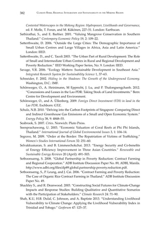 382 Climate Risks, Regional Integration and Sustainability in the Mekong Region
Contested Waterscapes in the Mekong Region: Hydropower, Livelihoods and Governance,
ed. F. Molle, T. Foran, and M. Käkönen, 227–51. London: Earthscan.
Sathirathai, S., and E. Barbier. 2001. “Valuing Mangrove Conservation in Southern
Thailand.” Contempory Economic Policy 19, 2: 109–22.
Satterthwaite, D. 2006. “Outside the Large Cities: The Demographic Importance of
Small Urban Centres and Large Villages in Africa, Asia and Latin America.”
London: IIED.
Satterthwaite, D., and C. Tacoli 2003. “The Urban Part of Rural Development: The Role
of Small and Intermediate Urban Centres in Rural and Regional Development and
Poverty Reduction.” IIED Working Paper Series, No. 9. London: IIED.
Savage, V.R. 2006. “Ecology Matters: Sustainable Development in Southeast Asia.”
Integrated Research System for Sustainability Science 1, 37–63.
Schneider, F. 2002. Hiding in the Shadows: The Growth of the Underground Economy.
Washington, D.C.: IMF.
Schönweger, O., A. Heinimann, M Epprecht, J. Lu, and P. Thalongsengchanh. 2012.
“Concessions and Leases in the Lao PDR: Taking Stock of Land Investments.” Bern:
Centre for Development and Environment.
Schönweger, O., and A. Üllenberg. 2009. Foreign Direct Investment (FDI) in land in the
Lao PDR. Eschborn: GTZ.
Schulz, N.B. 2010. “Delving into the Carbon Footprints of Singapore: Comparing Direct
and Indirect Greenhouse Gas Emissions of a Small and Open Economic System.”
Energy Policy 38, 9: 4848–55.
Seabrook, S. 2007. Cities. Norwich: Pluto Press.
Seenprachawong, U. 2003. “Economic Valuation of Coral Reefs at Phi Phi Islands,
Thailand.” International Journal of Global Environmental Issues 3, 1: 104–14.
Segrave, M. 2009. “Order at the Border: The Repatriation of Victims of Trafficking.”
Women’s Studies International Forum 32: 251–60.
Selvakkumaran, S. and B. Limmeechokchai. 2013. “Energy Security and Co-benefits
of Energy Efficiency Improvement in Three Asian Countries.” Renewable and
Sustainable Energy Reviews 20 (April): 491–503.
Setboonsarng, S. 2008. “Global Partnership in Poverty Reduction: Contract Farming
and Regional Cooperation.” ADB Institute Discussion Paper No. 89, ADBI, Manila.
http://www.adbi.org/files/dp89.global.partnership.poverty.reduction.pdf.
Setboonsarng, S., P. Leung, and J. Cai. 2006. “Contract Farming and Poverty Reduction:
The Case of Organic Rice Contract Farming in Thailand.” ADB Institute Discussion
Paper No. 49.
Shackley S., and R. Deanwood. 2003. “Constructing Social Futures for Climate-Change
Impacts and Response Studies: Building Qualitative and Quantitative Scenarios
with the Participation of Stakeholders.” Climate Research 24: 71–90.
Shah, K.U, H.B. Dulal, C. Johnson, and A. Baptiste 2013. “Understanding Livelihood
Vulnerability to Climate Change: Applying the Livelihood Vulnerability Index in
Trinidad and Tobago.” Geoforum 47: 125–37.
 