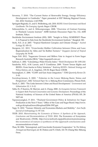 384 Climate Risks, Regional Integration and Sustainability in the Mekong Region
Sovanna, T. 2010. “The Current Status of Renewable Energy, Energy Efficiency
Development in Cambodia.” Paper presented at EEP Mekong Regional Forum,
Oct. 2010, Vientiane, LAO PDR.
Springate-Baginski, O., and E. Wollenberg, eds. 2010. REDD, Forest Governance and Rural
Livelihoods: The Emerging Agenda. Bogor: CIFOR.
Sriboonchitta, S., and A. Wiboonpoongse. 2008. “Overview of Contract Farming
in Thailand: Lessons learned.” ADBI Institute Discussion Paper No. 112, ADB
Institute, Tokyo.
Stockholm Environment Institute (SEI). 2009. “Insight to Policy SUMERNET Phase
2: A Proposal to Sida from the Stockholm Environment Institute.” Bangkok: SEI.
Stork, N.E. et al. 2007. “Tropical Rainforest Canopies and Climate Change.” Austral
Ecology 32: 105–12.
Sturgeon, J.C. 2013. “Cross-border Rubber Cultivation between China and Laos:
Regionalization by Akha and Tai Rubber Farmers.” Singapore Journal of Tropical
Geography 34: 70–85.
Sugar Poll. 2012. “Sugarcane Growers and Millers Vote in August to Form Sugar
Research Australia (SRA).” http://sugarpoll.com.au/.
Sullivan, C. 2002. “Calculating a Water Poverty Index.” World Development 30: 1195–210.
Sunderlin, W.D., A.M. Larson, and P. Cronkleton. 2009. “Forest Tenure Rights and
REDD+: From Inertia to Policy Solutions.” Realising REDD+: National Strategy and
Policy Options, ed. A. Angelsen, 139–50. Bogor Barat: CIFOR.
Sussangkarn, C. 2006. “CLMV and East Asian integration.” TDRI Quarterly Review 21:
3–10.
Sverdrup-Jensen, S. 2002. “ Fisheries in the Lower Mekong Basin: Status and
Perspectives”, MRC Technical Paper No. 6, Mekong River Commission, Phnom Penh.
Tacoli, C. 2003. “The Links between Urban and Rural Development.” Environment and
Urbanization 15, 1: 3–12.
Tallis, H., P. Kareiva, M. Marvier, and A. Chang. 2008. An Ecosystem Services Framework
to Support Both Practical Conservation and Economic Development. Proceedings of the
National Academy of Sciences of the United States of America (PNAS) 105, 28:
9457–64.
Tapaneeyangkul, P. 2011. “Thailand Government Policy & Initiatives for Sugar
Production in the Next 5 Years.” Office of the Cane and Sugar Board. http://www.
ocsb.go.th/upload/news/fileupload/2094-3397.ppt.
Tapp, N. 2010. “Yunnan: Ethnicity and Economies-Markets and Mobility.” Asia Pacific
Journal of Anthropology 11: 97–110.
TEEB. 2010. Mainstreaming the Economics of Nature: A Synthesis of the Approach,
Conclusions and Recommendations of TEEB. 2010. The Economics of Ecosystems
and Biodiversity (TEEB). http://www.teebweb.org/publication/mainstreaming-
the-economics-of-nature-a-synthesis-of-the-approach-conclusions-and-
recommendations-of-teeb.
Than, M. 2006. “Intraregional, and Cross-border Economic Cooperation.” In The Mekong
Arranged and Rearranged, ed. M. Diokno and N. Chinh, 141–70. Chiang Mai: Mekong
Press.
 