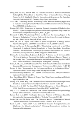 385Bibliography
Thang Nam Do, and J. Bennett. 2005. “An Economic Valuation of Wetlands in Vietnam’s
Mekong Delta: A Case Study of Direct Use Values in Camau Province.” Working
Papers No. 05–8. Asia Pacific School of Economics and Government, The Australian
National University (ANU), Canberra. http://apseg.anu.edu.au.
―――. 2007. “Estimating Wetland Biodiversity Values: A Choice Modelling Application
in Vietnam’s Mekong River Delta.” Economics and Environment Network Working
Paper EEN0704, ANU, Canberra.
Thaung, N.N. 2011. “Integration of Myanmar Domestic Agricultural Marketing into
ASEAN.” NyeinThaungYezin Agricultural University, Pyinmana. http://www.na-
businesspress.com/JMPP/ThaungNN_Web12_5_.pdf.
Theeravit, K. 2003. “Relationships Within and Between the Mekong Region in the
Context of Globalisation.” In Social Challenges for the Mekong Region, ed. M. Kaosa-
ard and J. Dore, 2nd ed. Bangkok: White Lotus.
Thein, M., and M. Myint. 2008. BIMSTEC-Japan Cooperation in Energy Sector:
Myanmar Perspective. CSIRO Discussion Paper No. 39, CSIRO, Canberra.
Thongyou, M., and R. Savangnokg. 2011. “Negotiating Livelihoods in an Urban
Hinterland: A Study of Fishing Households at Thung Sang Lake, Khon Kaen
Province.” In International Proceedings of Economics Development and Research:
Humanities, Society and Culture, 80–83. Singapore: IACSIT Press.
Thorne, C., G. Annandale, K. Jensen, E. Jensen, A. Green, and J. Koponen. 2011.
“Review of Sediment Transport, Morphology, and Nutrient Balance.” Report to
the Mekong River Commission Secretariat prepared as part of the Xayaburi MRCS
Prior Consultation Project Review Report, Nottingham University.
Torres, H., H. Alves, and M. Oliveira. 2007. “Sao Paulo Peri-urban Dynamics: Some Social
Causes and Environmental Consequences.” Environment and Urbanization 19: 207–23.
Torrey, B. 2004. “Urbanization: An Environmental Force to be Reckoned With.”
Population Reference Bureau. http://www.prb.org/articles/2004.
Tourism Authority of Thailand. 2011. ASEAN Tourism Forum 2011. http://www.tatnews.
org/asean-tourism-forum-2011.
Tran Dang Hong. 2012. “Floods of Dragon Year.” http://www.trandang.net/Default.
aspx?g=posts&t=1284.
Truong, T.-H., and B. King. 2009. “An Evaluation of Satisfaction Levels among Chinese
Tourists in Vietnam.” International Journal of Tourism Research 11: 521–35.
Trumper, K. et al. 2009. The Natural Fix? The Role of Ecosystems in Climate Mitigation. A
UNEP Rapid Response Assessment. Cambridge: UNEP and WCMC.
Tsuji, G.Y., G. Uehara, and S. Balas, eds. 1994. Decision Support System for Agrotechnology
Transfer (DSSAT) Version 3. Honolulu: University of Hawai’i.
Turner, R.K. et.al. 2000. “Ecological–Economic Analysis of Wetlands: Scientific
Integration for Management and Policy.” Ecological Economics 35: 7–23.
Turner, R.K., and G.C. Daily. 2008. “The Ecosystem Services Framework and Natural
Capital Conservation.” Environmental Resource Economics 39, 1: 25–35.
Tyler, S., and L. Fajber. 2009. “Land and Water Resource Management in Asia:
Challenges for Climate Adaptation.” Winnipeg: International Institute for
Sustainable Development.
 