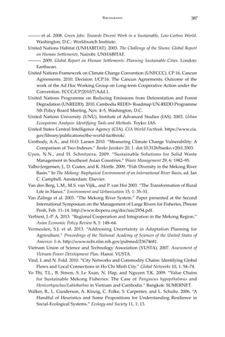 387Bibliography
――― et al. 2008. Green Jobs: Towards Decent Work in a Sustainable, Low-Carbon World.
Washington, D.C.: Worldwatch Institute.
United Nations Habitat (UNHABITAT). 2003. The Challenge of the Slums: Global Report
on Human Settlements. Nairobi: UNHABITAT.
―――. 2009. Global Report on Human Settlements: Planning Sustainable Cities. London:
Earthscan.
United Nations Framework on Climate Change Convention (UNFCCC). CP 16, Cancun
Agreements. 2010. Decision 1/CP.16. The Cancun Agreements: Outcome of the
work of the Ad Hoc Working Group on Long-term Cooperative Action under the
Convention. FCCC/CP/2010/7/Add.1.
United Nations Programme on Reducing Emissions from Deforestation and Forest
Degradation (UNREDD). 2010. Cambodia REDD+ Roadmap UN-REDD Programme
5th Policy Board Meeting, Nov. 4–5, Washington, D.C.
United Nations University (UNU), Institute of Advanced Studies (IAS). 2003. Urban
Ecosystems Analysis: Identifying Tools and Methods. Toyko: IAS.
United States Central Intelligence Agency (CIA). CIA World Factbook. https://www.cia.
gov/library/publications/the-world-factbook/.
Urothody, A.A., and H.O. Larsen 2010. “Measuring Climate Change Vulnerability: A
Comparison of Two Indexes.” Banko Janakari 20, 1. doi:10.3126/banko.v20i1.3503.
Uyen, N.N., and H. Schnitzera. 2009. “Sustainable Solutions for Solid Waste
Management in Southeast Asian Countries.” Waste Management 29, 6: 1982–95.
Valbo-Jorgensen, J., D. Coates, and K. Hortle. 2009. “Fish Diversity in the Mekong River
Basin.” In The Mekong: Biophysical Environment of an International River Basin, ed. Ian
C. Campbell. Amsterdam: Elsevier.
Van den Berg, L.M., M.S. van Vijik,, and P. van Hoi 2003. “The Transformation of Rural
Life in Hanoi.” Environment and Urbanization 15, 1: 35–51.
Van Zalinge et al. 2003. “The Mekong River System.” Paper presented at the Second
International Symposium on the Management of Large Rivers for Fisheries, Phnom
Penh, Feb. 11–14. http://www.ibcperu.org/doc/isis/2954.pdf.
Verbiest, J.-P. A. 2013. “Regional Cooperation and Integration in the Mekong Region.”
Asian Economic Policy Review 8, 1: 148–64.
Vermeulen, S.J. et al. 2013. “Addressing Uncertainty in Adaptation Planning for
Agriculture.” Proceedings of the National Academy of Sciences of the United States of
America: 1–6. http://www.ncbi.nlm.nih.gov/pubmed/23674681.
Vietnam Union of Science and Technology Association (VUSTA). 2007. Assessment of
Vietnam Power Development Plan. Hanoi: VUSTA.
Vind, I. and N. Fold. 2010. “City Networks and Commodity Chains: Identifying Global
Flows and Local Connections in Ho Chi Minh City.” Global Networks 10, 1: 54–74.
Vo Thi, T.L., B. Simon, S. Le Xuan, N. Hap, and Nguyen T.K. 2009. “Value Chains
for Sustainable Mekong Fisheries: The Case of Pangasius hypopthalmus and
Henicorhynchus/Labiobarbus in Vietnam and Cambodia.” Bangkok: SUMERNET.
Walker, B., L. Gunderson, A. Kinzig, C. Folke, S. Carpenter, and L. Schultz. 2006. “A
Handful of Heuristics and Some Propositions for Understanding Resilience in
Social-Ecological Systems.” Ecology and Society 11, 1: 13.
 