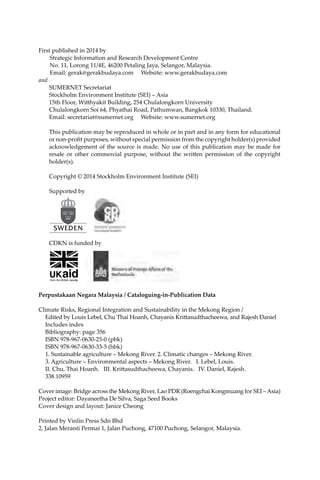 iv Climate Risks, Regional Integration and Sustainability in the Mekong Region
First published in 2014 by
Strategic Information and Research Development Centre
No. 11, Lorong 11/4E, 46200 Petaling Jaya, Selangor, Malaysia.
Email: gerak@gerakbudaya.com Website: www.gerakbudaya.com
and
SUMERNET Secretariat
Stockholm Environment Institute (SEI) – Asia
15th Floor, Witthyakit Building, 254 Chulalongkorn University
Chulalongkorn Soi 64, Phyathai Road, Pathumwan, Bangkok 10330, Thailand.
Email: secretariat@sumernet.org Website: www.sumernet.org
This publication may be reproduced in whole or in part and in any form for educational
or non-profit purposes, without special permission from the copyright holder(s) provided
acknowledgement of the source is made. No use of this publication may be made for
resale or other commercial purpose, without the written permission of the copyright
holder(s).
Copyright © 2014 Stockholm Environment Institute (SEI)
Supported by
CDKN is funded by
Perpustakaan Negara Malaysia / Cataloguing-in-Publication Data
Climate Risks, Regional Integration and Sustainability in the Mekong Region /
	 Edited by Louis Lebel, Chu Thai Hoanh, Chayanis Krittasudthacheewa, and Rajesh Daniel
	 Includes index
	 Bibliography: page 356
	 ISBN 978-967-0630-25-0 (pbk)
	 ISBN 978-967-0630-33-5 (hbk)
	 1. Sustainable agriculture – Mekong River. 2. Climatic changes – Mekong River.
	 3. Agriculture – Environmental aspects – Mekong River. I. Lebel, Louis.
	 II. Chu, Thai Hoanh. III. Krittasudthacheewa, Chayanis. IV. Daniel, Rajesh.
	 338.10959
Cover image: Bridge across the Mekong River, Lao PDR (Roengchai Kongmuang for SEI – Asia)
Project editor: Dayaneetha De Silva, Saga Seed Books
Cover design and layout: Janice Cheong
Printed by Vinlin Press Sdn Bhd
2, Jalan Meranti Permai 1, Jalan Puchong, 47100 Puchong, Selangor, Malaysia.
 