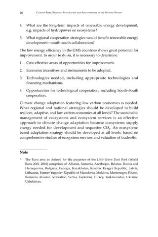 28 Climate Risks, Regional Integration and Sustainability in the Mekong Region
4.	 What are the long-term impacts of renewable energy development,
e.g. impacts of hydropower on ecosystems?
5.	 What regional cooperation strategies would benefit renewable energy
development—south-south collaboration?
The low energy efficiency in the GMS countries shows great potential for
improvement. In order to do so, it is necessary to determine:
1.	 Cost-effective areas of opportunities for improvement.
2.	 Economic incentives and instruments to be adopted.
3.	 Technologies needed, including appropriate technologies and
financing mechanisms.
4.	 Opportunities for technological cooperation, including South–South
cooperation.
Climate change adaptation featuring low carbon economies is needed.
What regional and national strategies should be developed to build
resilient, adaptive, and low carbon economies at all levels? The sustainable
management of ecosystems and ecosystem services is an effective
approach to climate change adaptation because ecosystems supply
energy needed for development and sequester CO2. An ecosystem-
based adaptation strategy should be developed at all levels, based on
comprehensive studies of ecosystem services and valuation of tradeoffs.
Note
1	 The Euro area as defined for the purposes of the Little Green Data Book (World
Bank 2001–2010) comprises of: Albania, Armenia, Azerbaijan, Belarus, Bosnia and
Herzegovina, Bulgaria, Georgia, Kazakhstan, Kosovo, Kyrgyz Republic, Latvia,
Lithuania, Former Yugoslav Republic of Macedonia, Moldova, Montenegro, Poland,
Romania, Russian Federation, Serbia, Tajikistan, Turkey, Turkmenistan, Ukraine,
Uzbekistan.
 