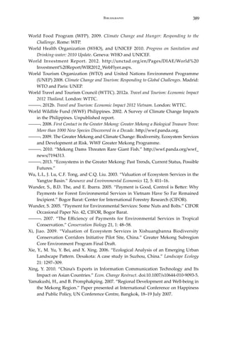 389Bibliography
World Food Program (WFP). 2009. Climate Change and Hunger: Responding to the
Challenge. Rome: WFP.
World Health Organization (WHO), and UNICEF 2010. Progress on Sanitation and
Drinking-water: 2010 Update. Geneva: WHO and UNICEF.
World Investment Report. 2012. http://unctad.org/en/Pages/DIAE/World%20
Investment%20Report/WIR2012_WebFlyer.aspx.
World Tourism Organization (WTO) and United Nations Environment Programme
(UNEP) 2008. Climate Change and Tourism: Responding to Global Challenges. Madrid:
WTO and Paris: UNEP.
World Travel and Tourism Council (WTTC). 2012a. Travel and Tourism: Economic Impact
2012 Thailand. London: WTTC.
―――. 2012b. Travel and Tourism: Economic Impact 2012 Vietnam. London: WTTC.
World Wildlife Fund (WWF) Philippines. 2002. A Survey of Climate Change Impacts
in the Philippines. Unpublished report.
―――. 2008. First Contact in the Greater Mekong: Greater Mekong a Biological Treasure Trove:
More than 1000 New Species Discovered in a Decade. http://wwf.panda.org.
―――. 2009. The Greater Mekong and Climate Change: Biodiversity, Ecosystem Services
and Development at Risk. WWF Greater Mekong Programme.
―――. 2010. “Mekong Dams Threaten Rare Giant Fish.” http://wwf.panda.org/wwf_
news/?194313.
―――. 2013. “Ecosystems in the Greater Mekong: Past Trends, Current Status, Possible
Futures.”
Wu, L.L, J. Lu, C.F. Tong, and C.Q. Liu. 2003. “Valuation of Ecosystem Services in the
Yangtze Basin.” Resource and Environmental Economics 12, 5: 411–16.
Wunder, S., B.D. The, and E. Ibarra. 2005. “Payment is Good, Control is Better: Why
Payments for Forest Environmental Services in Vietnam Have So Far Remained
Incipient.” Bogor Barat: Center for International Forestry Research (CIFOR).
Wunder, S. 2005. “Payment for Environmental Services: Some Nuts and Bolts.” CIFOR
Occasional Paper No. 42, CIFOR, Bogor Barat.
―――. 2007. “The Efficiency of Payments for Environmental Services in Tropical
Conservation.” Conservation Biology 21, 1: 48–58.
Xi, Jiao. 2009. “Valuation of Ecosystem Services in Xishuangbanna Biodiversity
Conservation Corridors Initiative Pilot Site, China.” Greater Mekong Subregion
Core Environment Program Final Draft.
Xie, Y., M. Yu, Y. Bei, and X. Xing. 2006. “Ecological Analysis of an Emerging Urban
Landscape Pattern. Desakota: A case study in Suzhou, China.” Landscape Ecology
21: 1297–309.
Xing, Y. 2010. “China’s Exports in Information Communication Technology and Its
Impact on Asian Countries.” Econ. Change Restruct. doi:10.1007/s10644-010-9093-5.
Yamakushi, H., and B. Promphakping. 2007. “Regional Development and Well-being in
the Mekong Region.” Paper presented at International Conference on Happiness
and Public Policy, UN Conference Centre, Bangkok, 18–19 July 2007.
 