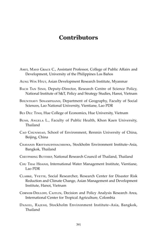 391Contributors
Contributors
Amit, Mayo Grace C., Assistant Professor, College of Public Affairs and
Development, University of the Philippines Los Baños
Aung Win Htut, Asian Development Research Institute, Myanmar
Bach Tan Sinh, Deputy-Director, Research Centre of Science Policy,
National Institute of S&T, Policy and Strategy Studies, Hanoi, Vietnam
Bounthavy Sosamphanh, Department of Geography, Faculty of Social
Sciences, Lao National University, Vientiane, Lao PDR
Bui Duc Tinh, Hue College of Economics, Hue University, Vietnam
Bush, Angela L., Faculty of Public Health, Khon Kaen University,
Thailand
Cao Chunmiao, School of Environment, Renmin University of China,
Beijing, China
Chayanis Krittasudthacheewa, Stockholm Environment Institute–Asia,
Bangkok, Thailand
Chetphong Butthep, National Research Council of Thailand, Thailand
Chu Thai Hoanh, International Water Management Institute, Vientiane,
Lao PDR
Clarke, Yvette, Social Researcher, Research Center for Disaster Risk
Reduction and Climate Change, Asian Management and Development
Institute, Hanoi, Vietnam
Corner-Dolloff, Caitlin, Decision and Policy Analysis Research Area,
International Center for Tropical Agriculture, Colombia
Daniel, Rajesh, Stockholm Environment Institute–Asia, Bangkok,
Thailand
391
 