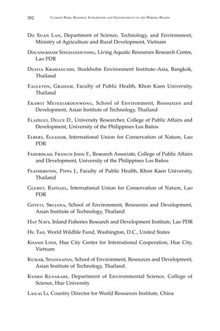 392 Climate Risks, Regional Integration and Sustainability in the Mekong Region
Do Xuan Lan, Department of Science, Technology, and Environment,
Ministry of Agriculture and Rural Development, Vietnam
Douangkham Singhanouvong, Living Aquatic Resources Research Centre,
Lao PDR
Dusita Krawanchid, Stockholm Environment Institute–Asia, Bangkok,
Thailand
Eagleton, Graham, Faculty of Public Health, Khon Kaen University,
Thailand
Ekawit Meteejaroenwong, School of Environment, Resources and
Development, Asian Institute of Technology, Thailand
Elazegui, Dulce D., University Researcher, College of Public Affairs and
Development, University of the Philippines Los Baños
Elbert, Eleanor, International Union for Conservation of Nature, Lao
PDR
Faderogao, Francis John F., Research Associate, College of Public Affairs
and Development, University of the Philippines Los Baños
Featherston, Pippa J., Faculty of Public Health, Khon Kaen University,
Thailand
Glemet, Raphael, International Union for Conservation of Nature, Lao
PDR
Goteti, Srujana, School of Environment, Resources and Development,
Asian Institute of Technology, Thailand
Hap Navy, Inland Fisheries Research and Development Institute, Lao PDR
Hu Tao, World Wildlife Fund, Washington, D.C., United States
Khanh Linh, Hue City Center for International Cooperation, Hue City,
Vietnam
Kumar, Sivannapan, School of Environment, Resources and Development,
Asian Institute of Technology, Thailand.
Kyoko Kusakabe, Department of Environmental Science, College of
Science, Hue University
Lailai Li, Country Director for World Resources Institute, China
 