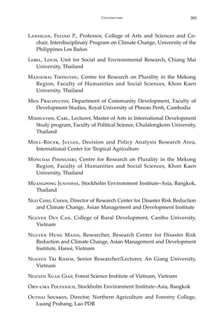 393Contributors
Lansigan, Felino P., Professor, College of Arts and Sciences and Co-
chair, Interdisciplinary Program on Climate Change, University of the
Philippines Los Baños
Lebel, Louis, Unit for Social and Environmental Research, Chiang Mai
University, Thailand
Maniemai Thongyou, Centre for Research on Plurality in the Mekong
Region, Faculty of Humanities and Social Sciences, Khon Kaen
University, Thailand
Men Prachvuthy, Department of Community Development, Faculty of
Development Studies, Royal University of Phnom Penh, Cambodia
Middleton, Carl, Lecturer, Master of Arts in International Development
Study program, Faculty of Political Science, Chulalongkorn University,
Thailand
Moll-Rocek, Julian, Decision and Policy Analysis Research Area,
International Center for Tropical Agriculture
Monchai Phongsiri, Centre for Research on Plurality in the Mekong
Region, Faculty of Humanities and Social Sciences, Khon Kaen
University, Thailand
Muangpong Juntopas, Stockholm Environment Institute–Asia, Bangkok,
Thailand
Ngo Cong Chinh, Director of Research Center for Disaster Risk Reduction
and Climate Change, Asian Management and Development Institute
Nguyen Duy Can, College of Rural Development, Cantho University,
Vietnam
Nguyen Hung Manh, Researcher, Research Center for Disaster Risk
Reduction and Climate Change, Asian Management and Development
Institute, Hanoi, Vietnam
Nguyen Tri Khiem, Senior Researcher/Lecturer, An Giang University,
Vietnam
Nguyen Xuan Giap, Forest Science Institute of Vietnam, Vietnam
Orn-uma Polpanich, Stockholm Environment Institute–Asia, Bangkok
Outhai Soukkhy, Director, Northern Agriculture and Forestry College,
Luang Prabang, Lao PDR
 