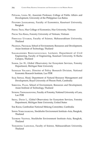 394 Climate Risks, Regional Integration and Sustainability in the Mekong Region
Peñalba, Linda M., Associate Professor, College of Public Affairs and
Development, University of the Philippines Los Baños
Penporn Janekarnkij, Faculty of Economics, Kasetsart University,
Bangkok
Phong Tran, Hue College of Economics, Hue University, Vietnam
Phung Van Khoa, Forestry University of Vietnam, Vietnam
Pornchai Uttaruk, Faculty of Science, Mahasarakham University,
Thailand
Pradhan, Pravakar, School of Environment, Resources and Development,
Asian Institute of Technology, Thailand
Sakaradhorn Boontaveeyuwat, Lecturer, Department of Civil
Engineering, Faculty of Engineering, Kasetsart University, Si Racha
Campus, Thailand
Samek, Jay H., Global Observatory for Ecosystem Services, Forestry
Department, Michigan State University
Saykham Voladet, Director of Policy Research Division, National
Economic Research Institute, Lao PDR
Seak Sophat, Head, Department of Natural Resource Management and
Development, Royal University of Phnom Penh, Cambodia
Shrestha, Pujan, School of Environment, Resources and Development,
Asian Institute of Technology, Thailand
Sithong Thongmanivong, Faculty of Forestry, National University of Laos,
Lao PDR
Skole, David L., Global Observatory for Ecosystem Services, Forestry
Department, Michigan State University, United States
Sok Khom, Cambodian National Mekong Committee, Cambodia
Sopon Naruchaikusol, Stockholm Environment Institute–Asia, Bangkok,
Thailand
Tatirose Vijitpan, Stockholm Environment Institute–Asia, Bangkok,
Thailand
Teerawong Laosuwan, Faculty of Science, Mahasarakham University,
Thailand
 