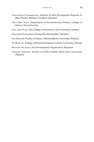 395Contributors
Thanapauge Chamaratana, Institute of Skill Development Regional VI
(Khon Kaen), Ministry of Labour, Thailand
Tran Huu Tuan, Department of Environmental Science, College of
Science, Hue University
Tran Anh Tuan, Hue College of Economics, Hue University, Vietnam
Trinnawat Suwanprik, Chiang Mai Municipality, Thailand
Usa Kinhom, Faculty of Science, Mahasarakham University, Thailand
Vo Hong Tu, College of Rural Development, Cantho University, Vietnam
Winston Set Aung, Asia Development Organization, Myanmar
Yanyong Inmuong, Faculty of Public Health, Khon Kaen University,
Thailand
 