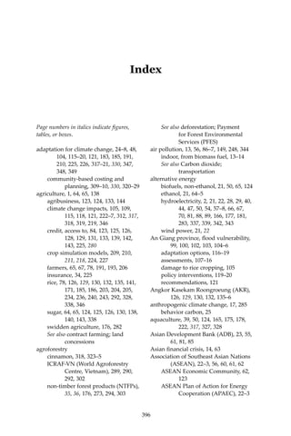 396 Climate Risks, Regional Integration and Sustainability in the Mekong Region
Index
396
Page numbers in italics indicate figures,
tables, or boxes.
adaptation for climate change, 24–8, 48, 	
	 104, 115–20, 121, 183, 185, 191, 	
	 210, 225, 226, 317–21, 330, 347, 	
	 348, 349
	 community-based costing and 		
		 planning, 309–10, 330, 320–29
agriculture, 1, 64, 65, 138
	 agribusiness, 123, 124, 133, 144
	 climate change impacts, 105, 109, 		
		 115, 118, 121, 222–7, 312, 317, 	
		 318, 319, 219, 346
	 credit, access to, 84, 123, 125, 126, 	
		 128, 129, 131, 133, 139, 142, 	
		 143, 225, 280
	 crop simulation models, 209, 210, 	
		211, 218, 224, 227
	 farmers, 65, 67, 78, 191, 193, 206
	 insurance, 34, 225
	 rice, 78, 126, 129, 130, 132, 135, 141, 	
		 171, 185, 186, 203, 204, 205, 	
		 234, 236, 240, 243, 292, 328, 	
		 338, 346
	 sugar, 64, 65, 124, 125, 126, 130, 138, 	
		 140, 143, 338
	 swidden agriculture, 176, 282
	 See also contract farming; land 		
		concessions
agroforestry
	 cinnamon, 318, 323–5
	 ICRAF-VN (World Agroforestry 		
		 Centre, Vietnam), 289, 290, 	
		 292, 302
	 non-timber forest products (NTFPs), 	
		35, 36, 176, 273, 294, 303
	 See also deforestation; Payment 		
		 for Forest Environmental 		
		 Services (PFES)
air pollution, 13, 56, 86–7, 149, 248, 344
	 indoor, from biomass fuel, 13–14
	 See also Carbon dioxide; 		
		transportation
alternative energy
	 biofuels, non-ethanol, 21, 50, 65, 124
	 ethanol, 21, 64–5
	 hydroelectricity, 2, 21, 22, 28, 29, 40, 	
		 44, 47, 50, 54, 57–8, 66, 67, 		
		 70, 81, 88, 89, 166, 177, 181, 	
		 283, 337, 339, 342, 343
	 wind power, 21, 22
An Giang province, flood vulnerability, 	
	 99, 100, 102, 103, 104–6
	 adaptation options, 116–19
	 assessments, 107–16
	 damage to rice cropping, 105
	 policy interventions, 119–20
	 recommendations, 121
Angkor Kasekam Roongroeung (AKR), 	
	126, 129, 130, 132, 135–6
anthropogenic climate change, 17, 285
	 behavior carbon, 25
aquaculture, 39, 50, 124, 165, 175, 178, 	
		222, 317, 327, 328
Asian Development Bank (ADB), 23, 55, 	
	 61, 81, 85
Asian financial crisis, 14, 63
Association of Southeast Asian Nations 	
	 (ASEAN), 22–3, 56, 60, 61, 62
	 ASEAN Economic Community, 62, 	
		123
	 ASEAN Plan of Action for Energy 	
		 Cooperation (APAEC), 22–3
 