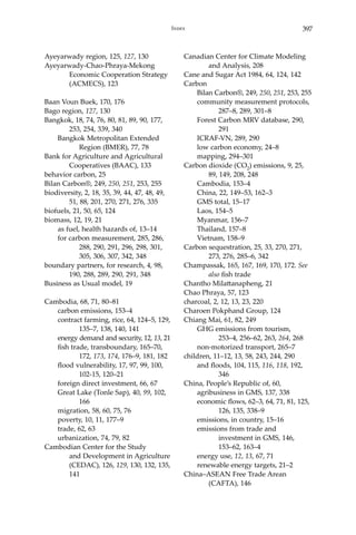 397Index
Ayeyarwady region, 125, 127, 130
Ayeyarwady-Chao-Phraya-Mekong 		
	 Economic Cooperation Strategy 	
	 (ACMECS), 123
Baan Voun Buek, 170, 176
Bago region, 127, 130
Bangkok, 18, 74, 76, 80, 81, 89, 90, 177, 	
	 253, 254, 339, 340
	 Bangkok Metropolitan Extended 		
		 Region (BMER), 77, 78
Bank for Agriculture and Agricultural 	
	 Cooperatives (BAAC), 133
behavior carbon, 25
Bilan Carbon®, 249, 250, 251, 253, 255
biodiversity, 2, 18, 35, 39, 44, 47, 48, 49, 	
	 51, 88, 201, 270, 271, 276, 335
biofuels, 21, 50, 65, 124
biomass, 12, 19, 21
	 as fuel, health hazards of, 13–14
	 for carbon measurement, 285, 286, 	
		 288, 290, 291, 296, 298, 301, 	
		 305, 306, 307, 342, 348
boundary partners, for research, 4, 98, 	
	 190, 288, 289, 290, 291, 348
Business as Usual model, 19
Cambodia, 68, 71, 80–81
	 carbon emissions, 153–4
	 contract farming, rice, 64, 124–5, 129, 	
		 135–7, 138, 140, 141
	 energy demand and security, 12, 13, 21
	 fish trade, transboundary, 165–70, 	
		172, 173, 174, 176–9, 181, 182
	 flood vulnerability, 17, 97, 99, 100, 	
		 102-15, 120–21
	 foreign direct investment, 66, 67
	 Great Lake (Tonle Sap), 40, 99, 102, 	
		166
	 migration, 58, 60, 75, 76
	 poverty, 10, 11, 177–9
	 trade, 62, 63
	 urbanization, 74, 79, 82
Cambodian Center for the Study 		
	 and Development in Agriculture 	
	 (CEDAC), 126, 129, 130, 132, 135, 	
	 141
Canadian Center for Climate Modeling 	
	 and Analysis, 208
Cane and Sugar Act 1984, 64, 124, 142
Carbon
	 Bilan Carbon®, 249, 250, 251, 253, 255
	 community measurement protocols, 	
		 287–8, 289, 301–8
	 Forest Carbon MRV database, 290, 	
		291
	 ICRAF-VN, 289, 290
	 low carbon economy, 24–8
	 mapping, 294–301
Carbon dioxide (CO2) emissions, 9, 25, 	
	 89, 149, 208, 248
	 Cambodia, 153–4
	 China, 22, 149–53, 162–3
	 GMS total, 15–17
	 Laos, 154–5
	 Myanmar, 156–7
	 Thailand, 157–8
	 Vietnam, 158–9
Carbon sequestration, 25, 33, 270, 271, 	
	 273, 276, 285–6, 342
Champassak, 165, 167, 169, 170, 172. See 	
	 also fish trade
Chantho Milattanapheng, 21
Chao Phraya, 57, 123
charcoal, 2, 12, 13, 23, 220
Charoen Pokphand Group, 124
Chiang Mai, 61, 82, 249
	 GHG emissions from tourism, 		
		 253–4, 256–62, 263, 264, 268
	 non-motorized transport, 265–7
children, 11–12, 13, 58, 243, 244, 290
	 and floods, 104, 115, 116, 118, 192, 	
		 346
China, People’s Republic of, 60,
	 agribusiness in GMS, 137, 338
	 economic flows, 62–3, 64, 71, 81, 125, 	
		 126, 135, 338–9
	 emissions, in country, 15–16
	 emissions from trade and 		
		 investment in GMS, 146, 		
		 153–62, 163–4
	 energy use, 12, 13, 67, 71
	 renewable energy targets, 21–2
China–ASEAN Free Trade Arean 		
	 (CAFTA), 146
 