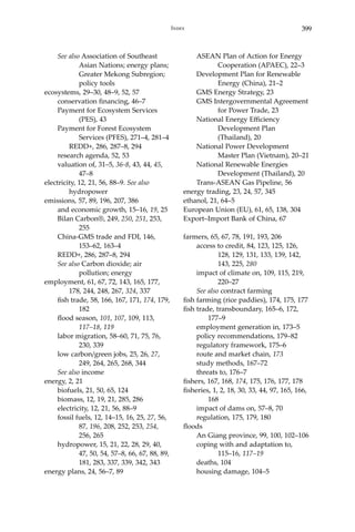 399Index
	 See also Association of Southeast 		
		 Asian Nations; energy plans; 	
		 Greater Mekong Subregion; 	
		 policy tools
ecosystems, 29–30, 48–9, 52, 57
	 conservation financing, 46–7
	 Payment for Ecosystem Services 		
		 (PES), 43
	 Payment for Forest Ecosystem 		
		 Services (PFES), 271–4, 281–4
		 REDD+, 286, 287–8, 294
	 research agenda, 52, 53
	 valuation of, 31–5, 36-8, 43, 44, 45, 	
		 47–8
electricity, 12, 21, 56, 88–9. See also 		
	hydropower
emissions, 57, 89, 196, 207, 386
	 and economic growth, 15–16, 19, 25
	 Bilan Carbon®, 249, 250, 251, 253, 	
		255
	 China-GMS trade and FDI, 146, 		
		 153–62, 163–4
	 REDD+, 286, 287–8, 294
	 See also Carbon dioxide; air 		
		 pollution; energy
employment, 61, 67, 72, 143, 165, 177, 		
	 178, 244, 248, 267, 324, 337
	 fish trade, 58, 166, 167, 171, 174, 179, 	
		182
	 flood season, 101, 107, 109, 113, 		
		117–18, 119
	 labor migration, 58–60, 71, 75, 76, 	
		 230, 339
	 low carbon/green jobs, 25, 26, 27, 		
		 249, 264, 265, 268, 344
	 See also income
energy, 2, 21
	 biofuels, 21, 50, 65, 124
	 biomass, 12, 19, 21, 285, 286
	 electricity, 12, 21, 56, 88–9
	 fossil fuels, 12, 14–15, 16, 25, 27, 56, 	
		87, 196, 208, 252, 253, 254, 		
		 256, 265
	 hydropower, 15, 21, 22, 28, 29, 40, 	
		 47, 50, 54, 57–8, 66, 67, 88, 89, 	
		 181, 283, 337, 339, 342, 343
energy plans, 24, 56–7, 89
	 ASEAN Plan of Action for Energy 	
		 Cooperation (APAEC), 22–3
	 Development Plan for Renewable 	
		 Energy (China), 21–2
	 GMS Energy Strategy, 23
	 GMS Intergovernmental Agreement 	
		 for Power Trade, 23
	 National Energy Efficiency 		
		 Development Plan 		
		 (Thailand), 20
	 National Power Development 		
		 Master Plan (Vietnam), 20–21
	 National Renewable Energies 		
		 Development (Thailand), 20
	 Trans-ASEAN Gas Pipeline, 56
energy trading, 23, 24, 57, 345
ethanol, 21, 64–5
European Union (EU), 61, 65, 138, 304
Export–Import Bank of China, 67
farmers, 65, 67, 78, 191, 193, 206
	 access to credit, 84, 123, 125, 126, 		
		 128, 129, 131, 133, 139, 142, 	
		 143, 225, 280
	 impact of climate on, 109, 115, 219, 	
		 220–27
	 See also contract farming
fish farming (rice paddies), 174, 175, 177
fish trade, transboundary, 165–6, 172, 		
	 177–9
	 employment generation in, 173–5
	 policy recommendations, 179–82
	 regulatory framework, 175–6
	 route and market chain, 173
	 study methods, 167–72
	 threats to, 176–7
fishers, 167, 168, 174, 175, 176, 177, 178
fisheries, 1, 2, 18, 30, 33, 44, 97, 165, 166, 	
	168
	 impact of dams on, 57–8, 70
	 regulation, 175, 179, 180
floods
	 An Giang province, 99, 100, 102–106
	 coping with and adaptation to, 		
		 115–16, 117–19
	 deaths, 104
	 housing damage, 104–5
 