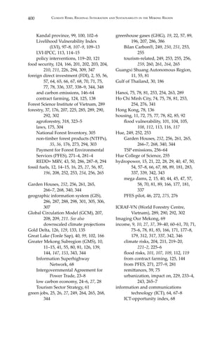 400 Climate Risks, Regional Integration and Sustainability in the Mekong Region
	 Kandal province, 99, 100, 102–6
	 Livelihood Vulnerability Index 		
		 (LVI), 97–8, 107–9, 109–13
	 LVI-IPCC, 113, 114–15
	 policy interventions, 119–20, 121
food security, 124, 166, 201, 202, 203, 204,	
	210, 211, 226, 294, 309, 347
foreign direct investment (FDI), 2, 55, 56,	
	 57, 64, 65, 66, 67, 68, 70, 71, 75, 	
	 77, 78, 336, 337, 338–9, 344, 348
	 and carbon emissions, 146–64
	 contract farming, 124, 125, 138
Forest Science Institute of Vietnam, 289
forestry, 37, 176, 207, 225, 285, 289, 290, 	
	 292, 302
	 agroforestry, 318, 323–5
	 laws, 175, 304
	 National Forest Inventory, 305
	 non-timber forest products (NTFPs), 	
		35, 36, 176, 273, 294, 303
	 Payment for Forest Environmental
Services (PFES), 271–4, 281–4
	 REDD+ MRV, 43, 50, 286, 287–8, 294
fossil fuels, 12, 14–15, 16, 25, 27, 56, 87, 	
	 196, 208, 252, 253, 254, 256, 265
Garden Houses, 252, 256, 261, 265, 		
	 266–7, 268, 340, 344
geographic information system (GIS), 	
	 286, 287, 288, 298, 301, 305, 306, 	
	307
Global Circulation Model (GCM), 207, 	
	 208, 209, 211. See also 		
	 downscaled climate projections
Gold Delta, 126, 129, 133, 135
Great Lake (Tonle Sap), 40, 99, 102, 166
Greater Mekong Subregion (GMS), 10, 	
	 11–15, 41, 55, 80, 81, 126, 139, 		
	 144, 147, 153, 343, 344
	 Information Superhighway 		
		 Network, 68
	 Intergovernmental Agreement for 	
		 Power Trade, 23–8
	 low carbon economy, 24–6, 27, 28
	 Tourism Sector Strategy, 61
green jobs, 25, 26, 27, 249, 264, 265, 268, 	
	 344
greenhouse gases (GHG), 19, 22, 57, 89, 	
	 196, 207, 286, 386
	 Bilan Carbon®, 249, 250, 251, 253, 	
		255
	 tourism-related, 249, 253, 255, 256, 	
		259, 260, 261, 264, 265
Guangxi Shuang Autonomous Region, 	
	 11, 55, 81
Gulf of Thailand, 30, 186
Hanoi, 75, 78, 81, 253, 254, 263, 289
Ho Chi Minh City, 74, 75, 78, 81, 253, 		
	 254, 276, 341
Hong Kong, 78, 136
housing, 11, 72, 75, 77, 78, 82, 85, 92
	 flood vulnerability, 101, 104, 105, 		
		108, 112, 113, 116, 117
Hue, 249, 252, 253
	 Garden Houses, 252, 256, 261, 265, 	
		 266–7, 268, 340, 344
	 TSP emissions, 256–64
Hue College of Science, 255
hydropower, 15, 21, 22, 28, 29, 40, 47, 50, 	
	 54, 57–8, 66, 67, 88, 89, 181, 283, 	
	 337, 339, 342, 343
	 mega dams, 2, 15, 40, 44, 45, 47, 57, 	
		 58, 70, 81, 89, 166, 177, 181, 	
		 337
	 PFES pilot, 46, 272, 275, 276
ICRAF-VN (World Forestry Centre, 		
	 Vietnam), 289, 290, 292, 302
Imaging Our Mekong, 69
income, 9, 10, 27, 37, 39–40, 60–61, 70, 71,	
	 75–6, 78, 81, 85, 166, 171, 177–8, 	
	 179, 312, 317, 337, 342, 346
	 climate risks, 204, 211, 219–20, 		
		221–2, 225–6
	 flood risks, 101, 107, 109, 112, 119
	 from contract farming, 125, 144
	 from PFES, 271, 277–9, 281
	 remittances, 59, 75
	 urbanization, impact on, 229, 233–4, 	
		 243, 265–7
information and communications 		
	 technology (ICT), 64, 67–8
	 ICT-opportunity index, 68
 