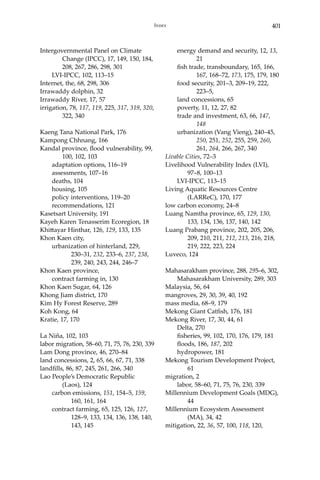 401Index
Intergovernmental Panel on Climate 		
	 Change (IPCC), 17, 149, 150, 184, 	
	 208, 267, 286, 298, 301
	 LVI-IPCC, 102, 113–15
Internet, the, 68, 298, 306
Irrawaddy dolphin, 32
Irrawaddy River, 17, 57
irrigation, 78, 117, 119, 225, 317, 319, 320,	
	 322, 340
Kaeng Tana National Park, 176
Kampong Chhnang, 166
Kandal province, flood vulnerability, 99, 	
	 100, 102, 103
	 adaptation options, 116–19
	 assessments, 107–16
	 deaths, 104
	 housing, 105
	 policy interventions, 119–20
	 recommendations, 121
Kasetsart University, 191
Kayeh Karen Tenasserim Ecoregion, 18
Khittayar Hinthar, 126, 129, 133, 135
Khon Kaen city,
	 urbanization of hinterland, 229, 		
		 230–31, 232, 233–6, 237, 238, 	
		 239, 240, 243, 244, 246–7
Khon Kaen province,
	 contract farming in, 130
Khon Kaen Sugar, 64, 126
Khong Jiam district, 170
Kim Hy Forest Reserve, 289
Koh Kong, 64
Kratie, 17, 170
La Niña, 102, 103
labor migration, 58–60, 71, 75, 76, 230, 339
Lam Dong province, 46, 270–84
land concessions, 2, 65, 66, 67, 71, 338
landfills, 86, 87, 245, 261, 266, 340
Lao People’s Democratic Republic 		
	 (Laos), 124
	 carbon emissions, 151, 154–5, 159, 	
		 160, 161, 164
	 contract farming, 65, 125, 126, 127, 	
		 128–9, 133, 134, 136, 138, 140, 	
		 143, 145
	 energy demand and security, 12, 13, 	
		21
	 fish trade, transboundary, 165, 166, 	
		 167, 168–72, 173, 175, 179, 180
	 food security, 201–3, 209–19, 222, 		
		 223–5,
	 land concessions, 65
	 poverty, 11, 12, 27, 82
	 trade and investment, 63, 66, 147, 	
		148
	 urbanization (Vang Vieng), 240–45, 	
		250, 251, 252, 255, 259, 260, 	
		261, 264, 266, 267, 340
Livable Cities, 72–3
Livelihood Vulnerability Index (LVI), 		
	 97–8, 100–13
	 LVI-IPCC, 113–15
Living Aquatic Resources Centre 		
	 (LARReC), 170, 177
low carbon economy, 24–8
Luang Namtha province, 65, 129, 130, 	
	 133, 134, 136, 137, 140, 142
Luang Prabang province, 202, 205, 206, 	
	 209, 210, 211, 212, 213, 216, 218, 	
	 219, 222, 223, 224
Luveco, 124
Mahasarakham province, 288, 295–6, 302,
	 Mahasarakham University, 289, 303
Malaysia, 56, 64
mangroves, 29, 30, 39, 40, 192
mass media, 68–9, 179
Mekong Giant Catfish, 176, 181
Mekong River, 17, 30, 44, 61
	 Delta, 270
	 fisheries, 99, 102, 170, 176, 179, 181
	 floods, 186, 187, 202
	 hydropower, 181
Mekong Tourism Development Project, 	
	61
migration, 2
	 labor, 58–60, 71, 75, 76, 230, 339
Millennium Development Goals (MDG), 	
	 44
Millennium Ecosystem Assessment 		
	 (MA), 34, 42
mitigation, 22, 36, 57, 100, 118, 120, 		
 