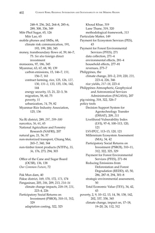 402 Climate Risks, Regional Integration and Sustainability in the Mekong Region
	 248–9, 256, 262, 264–8, 285–6, 		
	 289, 308, 336, 349
Mitr Phol Sugar, 65, 126
	 Mitr Lao, 65
mobile phones and SMSs, 68,
	 climate risk communication, 191, 		
		 193, 199, 200, 345
money, transboundary flows of, 59, 66–7,	
	75. See also foreign direct 		
	investment
monsoons, 97, 186, 345
Myanmar, 63, 67, 68, 90, 139
	 carbon emissions, 15, 146–7, 151, 		
		 156–7, 161
	 contract farming, rice, 125, 126, 127, 	
		130, 131–2, 133, 135, 136, 142, 	
		 144
	 energy security, 13, 21, 22–3, 56
	 migration, 58, 60, 75
	poverty, 11
	urbanization, 74, 79, 82
Myanmar Rice Industry Association, 		
	 125, 136
Na Ri district, 289, 297, 299–300
narcotics, 56, 61, 65
National Agriculture and Forestry 		
	 Research (NAFRI), 207
natural gas, 21, 56, 57
non-motorized transport, Chiang Mai, 	
	 265–7, 340, 344
non-timber forest products (NTFPs), 35, 	
	 36, 176, 273, 294, 303
Office of the Cane and Sugar Board 		
(OCSB), 136, 138
Our Common Future, 72
Pak Mun dam, 40
Pakse district, 169, 170, 172, 173, 174
Pangasinan, 205, 206, 209, 213, 214–16
	 climate change impacts, 218–19, 221, 	
		 223–4, 226
Participatory Social Returns on 		
	 Investment (PSROI), 310–11, 312, 	
	329
	 adaptation costing, 322, 325
	 Khoud Khae, 319
	 Lane Thane, 319, 320
	 methodological framework, 313
Particulate Matter, 149
Payment for Ecosystem Services (PES), 	
	 43
Payment for Forest Environmental 		
	 Services (PFES), 271
	 data collection, 271–4
	 environmental effects, 281–4
	 household effects, 277–81
	 revenues, 275–7
Philippines, the
	 climate change, 201–2, 219, 220, 221, 	
		 223–4, 226, 346
	 rice yields, 217–18, 223–4
Philippines Atmospheric, Geophysical 	
	 and Astronomical Services 		
	 Administration (PAGASA), 207
pig-raising, 318, 322, 326–7
policy tools
	 Decision Support System for 		
		 Agrotechnology Transfer 		
		 (DSSAT), 209, 211
	 Livelihood Vulnerability Index 		
		 (LVI), 97–8, 100–113, 120, 		
		121
	 LVI-IPCC, 113–15, 120, 121
	 Millennium Ecosystem Assessment 	
		 (MA), 34, 42
	 Participatory Social Returns on 		
		 Investment (PSROI), 310–11, 	
		 312, 322, 325, 329
	 Payment for Forest Environmental 	
		 Services (PFES), 271–84
	 Reducing Emissions from 		
		 Deforestation and Forest 		
		 Degradation (REDD), 43, 50, 	
		 286, 287–8, 294, 301–8
	 strategic environmental assessment, 	
		50
	 Total Economic Value (TEV), 34, 42, 	
		 43
poverty, 2, 9, 10–12, 13, 14, 58, 138, 142, 	
	 202, 337, 338, 345
	 climate change, impact on, 17–18, 	
		 19–20, 24, 112, 312
 