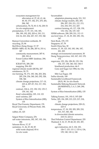 403Index
	 ecosystem management for 		
		 alleviation of, 27, 42, 43, 44, 	
		 49, 50, 177, 182, 271, 275, 281, 	
		 284, 342
	 urbanization, 70, 72, 81–3, 92, 230–31
	 See also employment
precipitation, 17, 97, 101, 108, 185,
186, 189, 192, 202, 203–6, 209, 211,
214–16, 223, 224, 227, 317, 319, 346
Ramsar Convention wetlands, 30
recycling, 25, 86
Red River (Song Hong), 17, 57
REDD+ MRV, 43, 50, 286, 287–8, 293–4, 	
	307
	 community measurement, 287–8, 		
		 289, 301–8
	 Forest Carbon MRV database, 290, 	
		291
	 ICRAF-VN, 289, 290
	 mapping, 294–301
regional climate model (RCM), 207
remittances, 59, 75
rice farming, 78, 171, 185, 186, 203, 204, 	
	 205, 234, 236, 240, 243, 292, 328, 	
	 338, 346
	 climate change projections, 217–18, 	
		 223–4, 207–27, 312, 317, 318, 	
		319
	 contract, 124–6, 129, 130, 132, 135–7, 	
		 139, 141, 142
	 flood vulnerability, 105, 118, 121
	 seed varieties, 229
	 System of Rice Intensification (SRI), 	
		135
Royal Thai Forestry Department, 176
Royal University of Phnom Penh, 100, 	
	191
rubber, 65, 125
Saigon Water Company, 276
salt water intrusions, 185, 187, 193, 196, 	
	 284
Salween River, 17, 57
sanitation, 11, 26, 27, 82, 85
	 solid waste disposal, 85–6
	 See also waste
Savannakhet
	 adaptation planning study, 311, 312
	 climate change models, 202, 205, 		
		 206, 207, 210, 211, 212, 213, 	
		 216, 218, 219, 222, 223
	 contract farming, 65, 127, 128, 130, 	
		 133, 134, 136, 137, 143
SDSM software, 208, 209, 211, 212–15
sea level rises, 17, 18, 29, 183, 185, 196, 	
	 347
Siem Bouk, 170, 172
Singapore, 67, 78
South China Sea, 30
storms, 17, 39, 125, 183, 185, 186, 187, 		
	 201, 203
strategic environmental assessment, 50
Stung Treng province, 165, 167, 169, 170, 	
	172
sugarcane, 125, 126, 128–30, 133, 134, 		
	 136, 137, 138, 140, 143, 144–5
	 bioethanol production, 64–5
	 Cane and Sugar Act 1984, 64, 124, 	
		 142
	 Mitr Lao Sugar, 130
Sulfur dioxide, 149
Sustainable Livelihood Framework 		
	 (SLF), 98. See also floods
Sustainable Mekong Research Network 	
	 (SUMERNET), 3, 4, 5, 249, 290, 	
	307
System of Rice Intensification (SRI), 135
Talking Farmer, 191, 193–5, 197–200
Tarlac, 205, 206, 209, 213, 215, 217, 218, 	
	219
	 climate change projections, 220–21, 	
		 223–4
temperature, 17, 18, 192, 205, 209, 210, 	
	 315, 317, 345, 346
	 in downscaled climate scenarios, 		
		 210–15, 223–4
Thai Pollution Control Department, 255
Thailand, 9, 10, 17, 39–40, 69, 103, 307, 	
	336
	 agro-industries, 64–5, 124, 125, 		
		 126–7, 129, 131–2, 133–4, 136, 	
		 139, 140, 141–2, 144
 