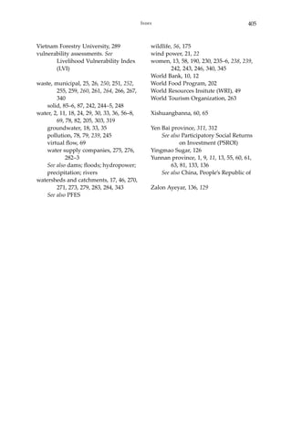 405Index
Vietnam Forestry University, 289
vulnerability assessments. See 		
	 Livelihood Vulnerability Index 	
	(LVI)
waste, municipal, 25, 26, 250, 251, 252, 	
	 255, 259, 260, 261, 264, 266, 267, 	
	 340
	 solid, 85–6, 87, 242, 244–5, 248
water, 2, 11, 18, 24, 29, 30, 33, 36, 56–8, 	
	 69, 78, 82, 205, 303, 319
	 groundwater, 18, 33, 35
	 pollution, 78, 79, 239, 245
	 virtual flow, 69
	 water supply companies, 275, 276, 	
		 282–3
	 See also dams; floods; hydropower;
precipitation; rivers
watersheds and catchments, 17, 46, 270, 	
	 271, 273, 279, 283, 284, 343
	 See also PFES
wildlife, 56, 175
wind power, 21, 22
women, 13, 58, 190, 230, 235–6, 238, 239, 	
	 242, 243, 246, 340, 345
World Bank, 10, 12
World Food Program, 202
World Resources Insitute (WRI), 49
World Tourism Organization, 263
Xishuangbanna, 60, 65
Yen Bai province, 311, 312
	 See also Participatory Social Returns 	
		 on Investment (PSROI)
Yingmao Sugar, 126
Yunnan province, 1, 9, 11, 13, 55, 60, 61, 	
	 63, 81, 133, 136
	 See also China, People’s Republic of
Zalon Ayeyar, 136, 129
 
