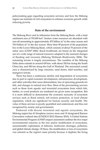 30 Climate Risks, Regional Integration and Sustainability in the Mekong Region
policymaking gaps regarding ecosystem services; and how the Mekong
region can maintain its rich ecosystems to enhance economic growth while
reducing poverty.
State of the environment
The Mekong River and its tributaries form the Mekong Basin, with a total
catchment area of 795,000 km2. Surface water resources are abundant with
run-off amounting to approximately 475 billion m3 in the rainy season and
78.8 billion m3 in the dry season. More than 90 percent of the population
live in the Lower Mekong Basin, which consists of about 70 percent of the
entire area (UNEP 2006). Rural livelihoods are based on the integrated
use of a wide range of natural resources adapted to the seasonal changes
of flooding and recession (Mekong Wetlands Biodiversity 2004). The
remaining terrain is largely mountainous. The coastline of the Mekong
Delta alone extends to around 650 km, with about 350 km facing the South
China Sea, and 300 km along the Gulf of Thailand. The associated coastal
area is characterized by large estuaries, sand dunes, tidal marshes, and
mangrove forests.
	 There has been a continuous decline and degradation of ecosystems
due in part to rapid economic development, infrastructure development,
and other activities that cause deforestation, loss of spawning grounds for
fish, and changes to natural river flow. Most of the provisioning services
such as those from aquatic and terrestrial ecosystems from which fish,
timber, or wood products are marketed are given some recognition. But
it is more difficult to demonstrate the economic necessity of ecosystem
services such as flood control, soil erosion protection, or local climate
regulation, which are significant for human security and health. The
value of these services is poorly quantified and understood, and thus not
recognized by society and governments.
	 Endowed with diverse terrestrial and aquatic ecosystems, the
Mekong region has 41 biosphere reserve areas and 19 designated Ramsar
Convention wetland sites (UNESCO 2013; Ramsar 2010). A United Nations
Environmental Program (UNEP) impact assessment outlines the five major
environmental concerns as the loss and/or modification of ecosystems,
unsustainable exploitation of fisheries, freshwater shortages, pollution,
and global climate change. Of these, the modification or loss of ecosystems
was selected as the region’s main priority because it depletes the living
 