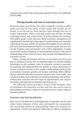 31Valuing Ecosystem Services in the Mekong Region
resources upon which rural communities depend for their very livelihoods
(UNEP 2006).
Valuing benefits and costs of ecosystem services
Ecosystem goods and services have been commonly viewed as public
goods and used for free. Many of these goods and services are not
traded so we do not see their obvious value through the lens of
market transactions. Often, ecosystem goods and services are both
underappreciated and undervalued. In policymaking, the problem
with public goods is that decisions about ecosystem management are
complicated by the fact that various types of market failures are associated
with natural resources and the environment. But markets do not reflect the
full social and environmental benefits of ecosystem goods and services,
nor the monetary and non-financial costs of their degradation. A major
cause of the excessive depletion of environmental resources is the lack of
understanding of the extent of human and economic interdependence on
ecosystem services.	
	 Hence, valuing the benefits and costs of ecosystem services is not
just an analytical exercise, but an important input for decision-making.
Information on the economic value of ecosystem services is necessary
for justifying and setting priorities for policies or actions that protect or
restore ecosystem services in the complex relationships involving the
environment, economic growth, and human well-being. When difficult
choices about the allocation of scarce resources have to be made, such
valuation enables more informed environmental planning and decision-
making that considers the full range of opportunities and impacts
associated with particular investments and resource use.
	 The following section provides a review of the economic value
of ecosystems and ecosystem services and how this can be used in
policymaking involving a variety of ecosystem services using a range of
valuation methods.
Economic value and classification
How can we calculate the overall importance of ecosystem services and
obtain robust estimates of their value and benefits for incorporation
into accounting systems for policymaking? Value and valuation are
approached, viewed, and expressed differently by different disciplines,
 