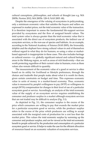 32 Climate Risks, Regional Integration and Sustainability in the Mekong Region
cultural conceptions, philosophies, and schools of thought (see e.g. MA
2005b; Norton 2012; MA 2005b: 128–9; NAS 2005: 48).
	 Despite the emergence of the valuing of ecosystems in policymaking,
only a minimum economic value that satisfies the buyers and sellers are
expressed in market prices, not the total economic value of the transaction.
It is therefore important to assess the fundamental life-support services
provided by ecosystems and the flow of assigned benefit values. The
total system value is always greater than the total economic value that is
associated with the direct use of ecosystem products, the indirect use of
ecosystem services, or the non-use of species and habitats. As an example,
according to the National Academy of Science (NAS 2005), the Irrawaddy
dolphin and the elephant have strong cultural values in and of themselves
without regard to what they do for humans, so using a value or market-
based approach is inappropriate in these cases. This also includes heritage
or cultural sources—i.e. globally significant natural and cultural heritage
areas in the Mekong region, as well as areas of rich biodiversity—that are
worth protecting regardless of their current value to humans, even as these
values also remain difficult to quantify.
	 The measurement of the economic value of a good or service is often
based on its utility for livelihood or lifestyle preferences, through the
choices and tradeoffs that people make about what it is worth for them,
given certain constraints on budget and time. This expresses economic
value in units of money in a market-based economy. Thus, economic
value is measured by people’s willingness to pay (WTP) or willingness to
accept (WTA) compensation for changes in their level of use of a particular
ecosystem good or service. Accordingly, an analysis of the total economic
value of the supply of an ecosystem service requires establishing the
consumer and producer surplus in a market although ecosystem services
that are not traded may be difficult to analyse (Fig. 3.1).
	 As depicted in Fig. 3.1, the consumer surplus is the excess of the
price which consumers are willing to pay that exceeds the market price
for a particular ecosystem good or service, while the producer surplus
refers to the excess of the price which producers are willing to accept
associated with the marginal costs of production for a cost less than the
market price. This values the total economic surplus by summing up the
consumer and producer surplus, and can be viewed as the total net economic
benefit to people achieved by the production and consumption of a particular
ecosystem good or service. It helps to make the case for the efficient allocation
of resources based on an economic valuation of ecosystem services.
 