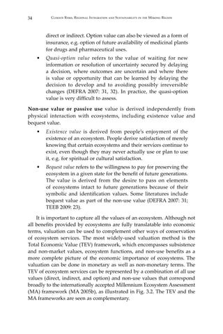 34 Climate Risks, Regional Integration and Sustainability in the Mekong Region
direct or indirect. Option value can also be viewed as a form of
insurance, e.g. option of future availability of medicinal plants
for drugs and pharmaceutical uses.
•	 Quasi-option value refers to the value of waiting for new
information or resolution of uncertainty secured by delaying
a decision, where outcomes are uncertain and where there
is value or opportunity that can be learned by delaying the
decision to develop and to avoiding possibly irreversible
changes (DEFRA 2007: 31, 32). In practice, the quasi-option
value is very difficult to assess.
Non-use value or passive use value is derived independently from
physical interaction with ecosystems, including existence value and
bequest value.
•	 Existence value is derived from people’s enjoyment of the
existence of an ecosystem. People derive satisfaction of merely
knowing that certain ecosystems and their services continue to
exist, even though they may never actually use or plan to use
it, e.g. for spiritual or cultural satisfaction.
•	 Bequest value refers to the willingness to pay for preserving the
ecosystem in a given state for the benefit of future generations.
The value is derived from the desire to pass on elements
of ecosystems intact to future generations because of their
symbolic and identification values. Some literatures include
bequest value as part of the non-use value (DEFRA 2007: 31;
TEEB 2009: 23).
	 It is important to capture all the values of an ecosystem. Although not
all benefits provided by ecosystems are fully translatable into economic
terms, valuation can be used to complement other ways of conservation
of ecosystem services. The most widely-used valuation method is the
Total Economic Value (TEV) framework, which encompasses subsistence
and non-market values, ecosystem functions, and non-use benefits as a
more complete picture of the economic importance of ecosystems. The
valuation can be done in monetary as well as non-monetary terms. The
TEV of ecosystem services can be represented by a combination of all use
values (direct, indirect, and option) and non-use values that correspond
broadly to the internationally accepted Millennium Ecosystem Assessment
(MA) framework (MA 2005b), as illustrated in Fig. 3.2. The TEV and the
MA frameworks are seen as complementary.
 