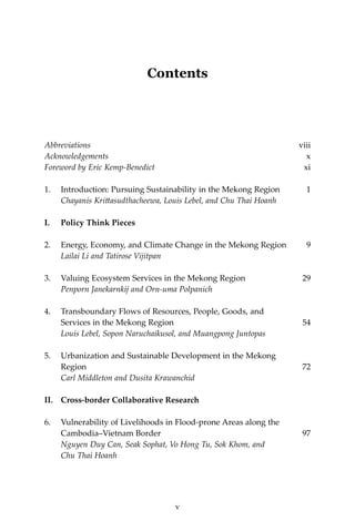 vContents
Contents
Abbreviations	viii
Acknowledgements 	 x
Foreword by Eric Kemp-Benedict	 xi
1.	 Introduction: Pursuing Sustainability in the Mekong Region	 1	
Chayanis Krittasudthacheewa, Louis Lebel, and Chu Thai Hoanh
I.	 Policy Think Pieces
2.	 Energy, Economy, and Climate Change in the Mekong Region	 9
	 Lailai Li and Tatirose Vijitpan
3.	 Valuing Ecosystem Services in the Mekong Region	 29
	 Penporn Janekarnkij and Orn-uma Polpanich
4.	 Transboundary Flows of Resources, People, Goods, and
	 Services in the Mekong Region	 54	
Louis Lebel, Sopon Naruchaikusol, and Muangpong Juntopas
5.	 Urbanization and Sustainable Development in the Mekong
	 Region	 72	
Carl Middleton and Dusita Krawanchid
II.	 Cross-border Collaborative Research
6.	 Vulnerability of Livelihoods in Flood-prone Areas along the
Cambodia–Vietnam Border	 97
	 Nguyen Duy Can, Seak Sophat, Vo Hong Tu, Sok Khom, and
	 Chu Thai Hoanh
v
 