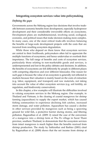 39Valuing Ecosystem Services in the Mekong Region
Integrating ecosystem services value into policymaking
Defining the gaps
Governments across the Mekong region face decisions that involve trade-
offs between economic benefits from development, especially hydropower
development and their considerable irreversible effects on ecosystems.
Development plans are multidimensional, involving social, ecological,
economic, and political issues that make decision-making more complex.
In many cases, one of the most critical trade-offs involves balancing
the benefits of large-scale development projects with the costs that are
incurred from resulting ecosystem degradation.
	 While those who depend on them know that ecosystem services
are central to their livelihoods, policymakers often fail to appreciate the
multiple functions of ecosystems; and hence undervalue or overlook their
importance. The full range of benefits and costs of ecosystem services,
particularly those relating to non-marketable goods and services, is
underrepresented and lost in the policy debates and decisions. In addition,
the benefits of ecosystems are felt differently by people in different places
with competing objectives and over different timescales. One reason for
such gaps is because the value of an ecosystem is generally not reflected in
markets because that valuation is mainly based on the costs of extraction
(e.g. labor, equipment, and transport) and raw materials, not taking
into account the value of other ecosystem services (e.g. soil fertility, air
regulation, and biodiversity conservation).
	 In this chapter, a few examples will illustrate the difficulties involved
in valuing ecosystem services in the Mekong region. One example, in
Thailand and Vietnam, is the clearing of coastal mangroves for shrimp
farming (aquaculture) to supply the export market, which has caused
fishing communities to experience declining fish catches, increased
storm damage, and water pollution. Aquaculture has caused a decline
in other services provided by mangroves such as being a spawning
ground for wild fish, a protective barrier during storms, and filtering
pollution. Raganathan et al. (2009: 2) raised the case of the conversion
of a mangrove into a shrimp farm at Tha Po village in Surat Thani
province, southern Thailand, to demonstrate that the ecosystem services
from intact mangroves is much higher than the benefits received from
shrimp production. The study by Sathirathai and Barbier (2001) cited
by Raganathan et al. (2009) shows that the net income from shrimp at
 