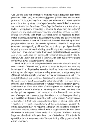 40 Climate Risks, Regional Integration and Sustainability in the Mekong Region
US$1,164/ha was not compatible with the values foregone from forest
products (US$823/ha), fish spawning ground (US$420/ha), and coastline
protection (US$34,453/ha) if the mangroves were left untouched. Another
example is the dynamic interdependence between linked ecosystems
such as that of the Great Lake (Tonle Sap) in Cambodia and the Mekong
Delta, where primary production is affected by changes in the Mekong’s
streamflow and sediment loads. Scientific knowledge of these intimately
related ecosystems and their interdependence is necessary to make
better informed, sustainable development planning and policy decisions.
Another example is that of the unequal benefits received by various
people involved in the exploitation of a particular resource. A change in an
ecosystem may typically yield benefits for certain groups of people while
imposing costs on others (including those living across national borders),
who may either lose access to their most critical traditional economic
resource or livelihoods or be affected by externalities associated with the
change. One illustration of this is the Pak Mun dam hydropower project
on the Mun River in Northeastern Thailand.
	 Much of the data on ecosystem service conditions does not allow for
us to discern differences among them, i.e. whether they are in a relatively
intact condition, degraded or even impacted by human activities whose
effects generally impact an area much greater than a single ecosystem.
Although valuing a single ecosystem service shows promise in delivering
results that can inform important decisions, the valuation should comprise
the entire ecosystem. Measuring the value of a single ecosystem service
presents only a partial assessment of natural processes and may provide
a false estimate of the total value of an ecosystem and narrow the scope
of analysis. A major difficulty is that ecosystem services have no formal
market, price or expressed cash value, except for those with the extractive
use of component resources (e.g. fish, timber, crops from provisioning
services) that are formally bought or sold in the market. Another source
of complexity is that various ecosystem services are also spatially linked.
Therefore, a workable understanding of the functioning of possibly the
entire ecosystem may be required, although the valuation of multiple
ecosystem services is more difficult than a single service. In most cases,
the economic valuation fails to undertake integrated studies at suitably
large spatial scales to fully cover important effects due to difficulties in the
quantification and measurement of the functioning of large parts of or the
entire ecosystem.
 