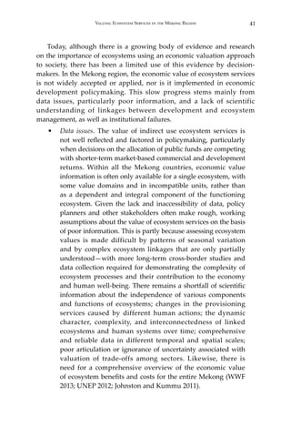 41Valuing Ecosystem Services in the Mekong Region
	 Today, although there is a growing body of evidence and research
on the importance of ecosystems using an economic valuation approach
to society, there has been a limited use of this evidence by decision-
makers. In the Mekong region, the economic value of ecosystem services
is not widely accepted or applied, nor is it implemented in economic
development policymaking. This slow progress stems mainly from
data issues, particularly poor information, and a lack of scientific
understanding of linkages between development and ecosystem
management, as well as institutional failures.
•	 Data issues. The value of indirect use ecosystem services is
not well reflected and factored in policymaking, particularly
when decisions on the allocation of public funds are competing
with shorter-term market-based commercial and development
returns. Within all the Mekong countries, economic value
information is often only available for a single ecosystem, with
some value domains and in incompatible units, rather than
as a dependent and integral component of the functioning
ecosystem. Given the lack and inaccessibility of data, policy
planners and other stakeholders often make rough, working
assumptions about the value of ecosystem services on the basis
of poor information. This is partly because assessing ecosystem
values is made difficult by patterns of seasonal variation
and by complex ecosystem linkages that are only partially
understood—with more long-term cross-border studies and
data collection required for demonstrating the complexity of
ecosystem processes and their contribution to the economy
and human well-being. There remains a shortfall of scientific
information about the independence of various components
and functions of ecosystems; changes in the provisioning
services caused by different human actions; the dynamic
character, complexity, and interconnectedness of linked
ecosystems and human systems over time; comprehensive
and reliable data in different temporal and spatial scales;
poor articulation or ignorance of uncertainty associated with
valuation of trade-offs among sectors. Likewise, there is
need for a comprehensive overview of the economic value
of ecosystem benefits and costs for the entire Mekong (WWF
2013; UNEP 2012; Johnston and Kummu 2011).
 