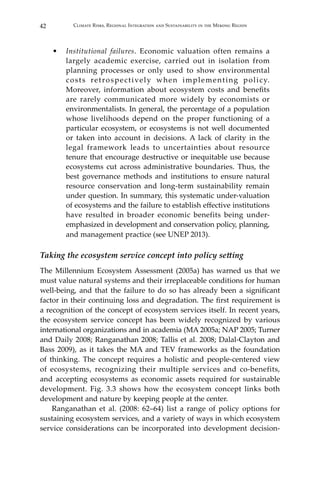 42 Climate Risks, Regional Integration and Sustainability in the Mekong Region
•	 Institutional failures. Economic valuation often remains a
largely academic exercise, carried out in isolation from
planning processes or only used to show environmental
costs retrospectively when implementing policy.
Moreover, information about ecosystem costs and benefits
are rarely communicated more widely by economists or
environmentalists. In general, the percentage of a population
whose livelihoods depend on the proper functioning of a
particular ecosystem, or ecosystems is not well documented
or taken into account in decisions. A lack of clarity in the
legal framework leads to uncertainties about resource
tenure that encourage destructive or inequitable use because
ecosystems cut across administrative boundaries. Thus, the
best governance methods and institutions to ensure natural
resource conservation and long-term sustainability remain
under question. In summary, this systematic under-valuation
of ecosystems and the failure to establish effective institutions
have resulted in broader economic benefits being under-
emphasized in development and conservation policy, planning,
and management practice (see UNEP 2013).
Taking the ecosystem service concept into policy setting
The Millennium Ecosystem Assessment (2005a) has warned us that we
must value natural systems and their irreplaceable conditions for human
well-being, and that the failure to do so has already been a significant
factor in their continuing loss and degradation. The first requirement is
a recognition of the concept of ecosystem services itself. In recent years,
the ecosystem service concept has been widely recognized by various
international organizations and in academia (MA 2005a; NAP 2005; Turner
and Daily 2008; Ranganathan 2008; Tallis et al. 2008; Dalal-Clayton and
Bass 2009), as it takes the MA and TEV frameworks as the foundation
of thinking. The concept requires a holistic and people-centered view
of ecosystems, recognizing their multiple services and co-benefits,
and accepting ecosystems as economic assets required for sustainable
development. Fig. 3.3 shows how the ecosystem concept links both
development and nature by keeping people at the center.
	 Ranganathan et al. (2008: 62–64) list a range of policy options for
sustaining ecosystem services, and a variety of ways in which ecosystem
service considerations can be incorporated into development decision-
 