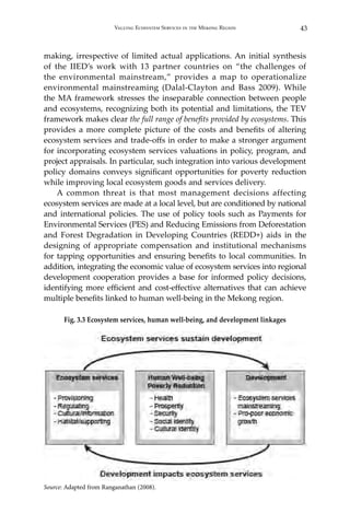 43Valuing Ecosystem Services in the Mekong Region
making, irrespective of limited actual applications. An initial synthesis
of the IIED’s work with 13 partner countries on “the challenges of
the environmental mainstream,” provides a map to operationalize
environmental mainstreaming (Dalal-Clayton and Bass 2009). While
the MA framework stresses the inseparable connection between people
and ecosystems, recognizing both its potential and limitations, the TEV
framework makes clear the full range of benefits provided by ecosystems. This
provides a more complete picture of the costs and benefits of altering
ecosystem services and trade-offs in order to make a stronger argument
for incorporating ecosystem services valuations in policy, program, and
project appraisals. In particular, such integration into various development
policy domains conveys significant opportunities for poverty reduction
while improving local ecosystem goods and services delivery.
	 A common threat is that most management decisions affecting
ecosystem services are made at a local level, but are conditioned by national
and international policies. The use of policy tools such as Payments for
Environmental Services (PES) and Reducing Emissions from Deforestation
and Forest Degradation in Developing Countries (REDD+) aids in the
designing of appropriate compensation and institutional mechanisms
for tapping opportunities and ensuring benefits to local communities. In
addition, integrating the economic value of ecosystem services into regional
development cooperation provides a base for informed policy decisions,
identifying more efficient and cost-effective alternatives that can achieve
multiple benefits linked to human well-being in the Mekong region.
Fig. 3.3 Ecosystem services, human well-being, and development linkages
Source: Adapted from Ranganathan (2008).
 