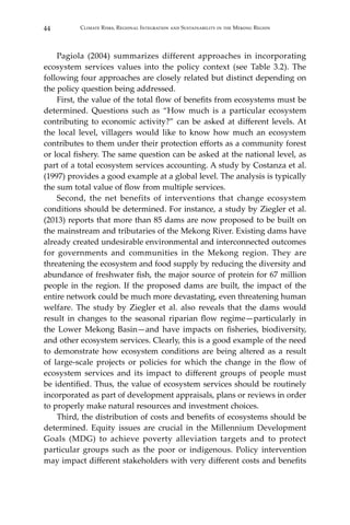 44 Climate Risks, Regional Integration and Sustainability in the Mekong Region
	 Pagiola (2004) summarizes different approaches in incorporating
ecosystem services values into the policy context (see Table 3.2). The
following four approaches are closely related but distinct depending on
the policy question being addressed.
	 First, the value of the total flow of benefits from ecosystems must be
determined. Questions such as “How much is a particular ecosystem
contributing to economic activity?” can be asked at different levels. At
the local level, villagers would like to know how much an ecosystem
contributes to them under their protection efforts as a community forest
or local fishery. The same question can be asked at the national level, as
part of a total ecosystem services accounting. A study by Costanza et al.
(1997) provides a good example at a global level. The analysis is typically
the sum total value of flow from multiple services.
	 Second, the net benefits of interventions that change ecosystem
conditions should be determined. For instance, a study by Ziegler et al.
(2013) reports that more than 85 dams are now proposed to be built on
the mainstream and tributaries of the Mekong River. Existing dams have
already created undesirable environmental and interconnected outcomes
for governments and communities in the Mekong region. They are
threatening the ecosystem and food supply by reducing the diversity and
abundance of freshwater fish, the major source of protein for 67 million
people in the region. If the proposed dams are built, the impact of the
entire network could be much more devastating, even threatening human
welfare. The study by Ziegler et al. also reveals that the dams would
result in changes to the seasonal riparian flow regime—particularly in
the Lower Mekong Basin—and have impacts on fisheries, biodiversity,
and other ecosystem services. Clearly, this is a good example of the need
to demonstrate how ecosystem conditions are being altered as a result
of large-scale projects or policies for which the change in the flow of
ecosystem services and its impact to different groups of people must
be identified. Thus, the value of ecosystem services should be routinely
incorporated as part of development appraisals, plans or reviews in order
to properly make natural resources and investment choices.
	 Third, the distribution of costs and benefits of ecosystems should be
determined. Equity issues are crucial in the Millennium Development
Goals (MDG) to achieve poverty alleviation targets and to protect
particular groups such as the poor or indigenous. Policy intervention
may impact different stakeholders with very different costs and benefits
 
