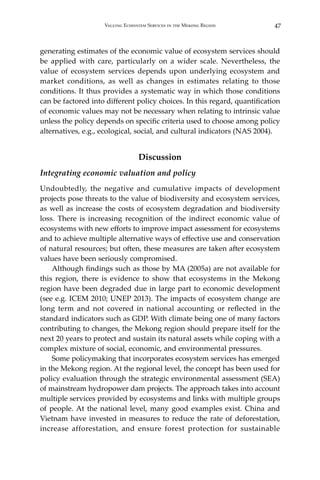 47Valuing Ecosystem Services in the Mekong Region
generating estimates of the economic value of ecosystem services should
be applied with care, particularly on a wider scale. Nevertheless, the
value of ecosystem services depends upon underlying ecosystem and
market conditions, as well as changes in estimates relating to those
conditions. It thus provides a systematic way in which those conditions
can be factored into different policy choices. In this regard, quantification
of economic values may not be necessary when relating to intrinsic value
unless the policy depends on specific criteria used to choose among policy
alternatives, e.g., ecological, social, and cultural indicators (NAS 2004).
Discussion
Integrating economic valuation and policy
Undoubtedly, the negative and cumulative impacts of development
projects pose threats to the value of biodiversity and ecosystem services,
as well as increase the costs of ecosystem degradation and biodiversity
loss. There is increasing recognition of the indirect economic value of
ecosystems with new efforts to improve impact assessment for ecosystems
and to achieve multiple alternative ways of effective use and conservation
of natural resources; but often, these measures are taken after ecosystem
values have been seriously compromised.
	 Although findings such as those by MA (2005a) are not available for
this region, there is evidence to show that ecosystems in the Mekong
region have been degraded due in large part to economic development
(see e.g. ICEM 2010; UNEP 2013). The impacts of ecosystem change are
long term and not covered in national accounting or reflected in the
standard indicators such as GDP. With climate being one of many factors
contributing to changes, the Mekong region should prepare itself for the
next 20 years to protect and sustain its natural assets while coping with a
complex mixture of social, economic, and environmental pressures.
	 Some policymaking that incorporates ecosystem services has emerged
in the Mekong region. At the regional level, the concept has been used for
policy evaluation through the strategic environmental assessment (SEA)
of mainstream hydropower dam projects. The approach takes into account
multiple services provided by ecosystems and links with multiple groups
of people. At the national level, many good examples exist. China and
Vietnam have invested in measures to reduce the rate of deforestation,
increase afforestation, and ensure forest protection for sustainable
 