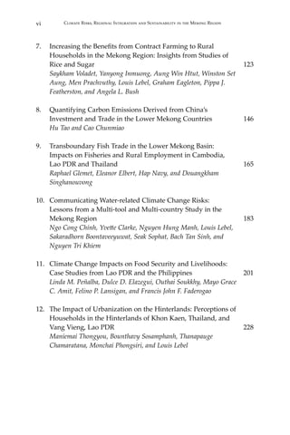 vi Climate Risks, Regional Integration and Sustainability in the Mekong Region
7.	 Increasing the Benefits from Contract Farming to Rural
	 Households in the Mekong Region: Insights from Studies of
	 Rice and Sugar	 123
	 Saykham Voladet, Yanyong Inmuong, Aung Win Htut, Winston Set
Aung, Men Prachvuthy, Louis Lebel, Graham Eagleton, Pippa J.
Featherston, and Angela L. Bush
8.	 Quantifying Carbon Emissions Derived from China’s
	 Investment and Trade in the Lower Mekong Countries	 146
	 Hu Tao and Cao Chunmiao
9.	 Transboundary Fish Trade in the Lower Mekong Basin:
	 Impacts on Fisheries and Rural Employment in Cambodia,
	 Lao PDR and Thailand	 165
	 Raphael Glemet, Eleanor Elbert, Hap Navy, and Douangkham
Singhanouvong
10.	 Communicating Water-related Climate Change Risks:
	 Lessons from a Multi-tool and Multi-country Study in the
	 Mekong Region	 183
	 Ngo Cong Chinh, Yvette Clarke, Nguyen Hung Manh, Louis Lebel,
Sakaradhorn Boontaveeyuwat, Seak Sophat, Bach Tan Sinh, and
	 Nguyen Tri Khiem
11.	 Climate Change Impacts on Food Security and Livelihoods:
	 Case Studies from Lao PDR and the Philippines	 201
	 Linda M. Peñalba, Dulce D. Elazegui, Outhai Soukkhy, Mayo Grace
	 C. Amit, Felino P. Lansigan, and Francis John F. Faderogao
12.	 The Impact of Urbanization on the Hinterlands: Perceptions of
Households in the Hinterlands of Khon Kaen, Thailand, and
	 Vang Vieng, Lao PDR	 228	
Maniemai Thongyou, Bounthavy Sosamphanh, Thanapauge
	 Chamaratana, Monchai Phongsiri, and Louis Lebel
 