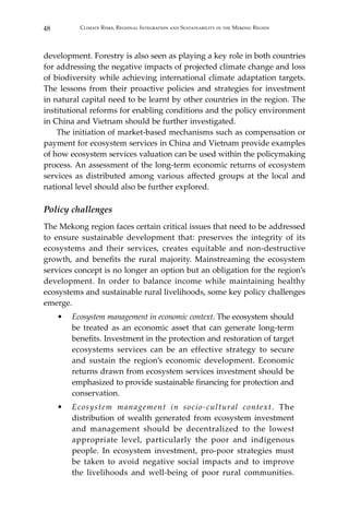 48 Climate Risks, Regional Integration and Sustainability in the Mekong Region
development. Forestry is also seen as playing a key role in both countries
for addressing the negative impacts of projected climate change and loss
of biodiversity while achieving international climate adaptation targets.
The lessons from their proactive policies and strategies for investment
in natural capital need to be learnt by other countries in the region. The
institutional reforms for enabling conditions and the policy environment
in China and Vietnam should be further investigated.
	 The initiation of market-based mechanisms such as compensation or
payment for ecosystem services in China and Vietnam provide examples
of how ecosystem services valuation can be used within the policymaking
process. An assessment of the long-term economic returns of ecosystem
services as distributed among various affected groups at the local and
national level should also be further explored.
Policy challenges
The Mekong region faces certain critical issues that need to be addressed
to ensure sustainable development that: preserves the integrity of its
ecosystems and their services, creates equitable and non-destructive
growth, and benefits the rural majority. Mainstreaming the ecosystem
services concept is no longer an option but an obligation for the region’s
development. In order to balance income while maintaining healthy
ecosystems and sustainable rural livelihoods, some key policy challenges
emerge.
•	 Ecosystem management in economic context. The ecosystem should
be treated as an economic asset that can generate long-term
benefits. Investment in the protection and restoration of target
ecosystems services can be an effective strategy to secure
and sustain the region’s economic development. Economic
returns drawn from ecosystem services investment should be
emphasized to provide sustainable financing for protection and
conservation.
•	 Ecosystem management in socio-cultural context. The
distribution of wealth generated from ecosystem investment
and management should be decentralized to the lowest
appropriate level, particularly the poor and indigenous
people. In ecosystem investment, pro-poor strategies must
be taken to avoid negative social impacts and to improve
the livelihoods and well-being of poor rural communities.
 